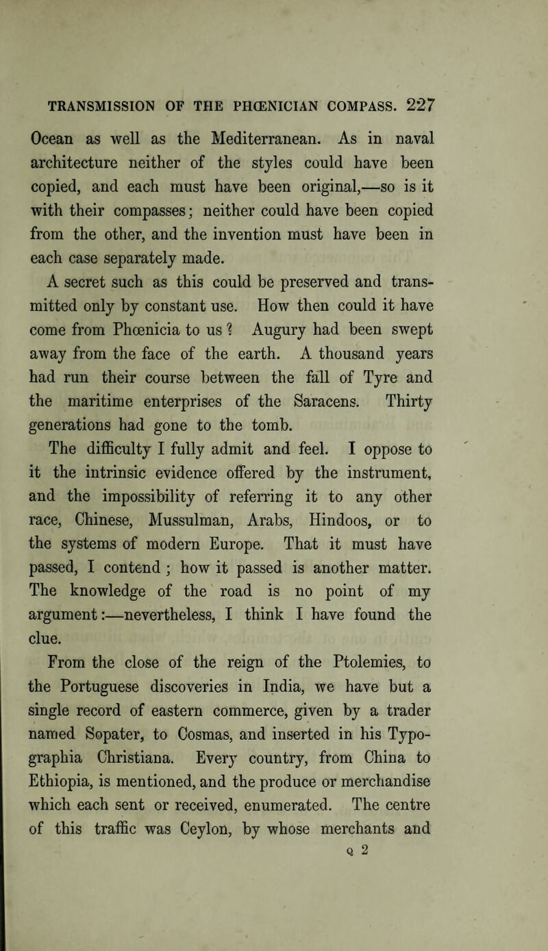 Ocean as well as the Mediterranean. As in naval architecture neither of the styles could have been copied, and each must have been original,—so is it with their compasses; neither could have been copied from the other, and the invention must have been in each case separately made. A secret such as this could be preserved and trans¬ mitted only by constant use. How then could it have come from Phoenicia to us % Augury had been swept away from the face of the earth. A thousand years had run their course between the fall of Tyre and the maritime enterprises of the Saracens. Thirty generations had gone to the tomb. The difficulty I fully admit and feel. I oppose to it the intrinsic evidence offered by the instrument, and the impossibility of referring it to any other race, Chinese, Mussulman, Arabs, Hindoos, or to the systems of modern Europe. That it must have passed, I contend ; how it passed is another matter. The knowledge of the road is no point of my argument:—nevertheless, I think I have found the clue. From the close of the reign of the Ptolemies, to the Portuguese discoveries in India, we have but a single record of eastern commerce, given by a trader named Sopater, to Cosmas, and inserted in his Typo¬ graphy Christiana. Every country, from China to Ethiopia, is mentioned, and the produce or merchandise which each sent or received, enumerated. The centre of this traffic was Ceylon, by whose merchants and