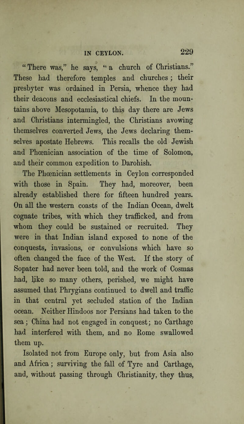 “ There was,” he says, “ a church of Christians.” These had therefore temples and churches; their presbyter was ordained in Persia, whence they had their deacons and ecclesiastical chiefs. In the moun¬ tains above Mesopotamia, to this day there are Jews and Christians intermingled, the Christians avowing themselves converted Jews, the Jews declaring them¬ selves apostate Hebrews. This recalls the old Jewish and Phoenician association of the time of Solomon, and their common expedition to Darohish. The Phoenician settlements in Ceylon corresponded with those in Spain. They had, moreover, been already established there for fifteen hundred years. On all the western coasts of the Indian Ocean, dwelt cognate tribes, with which they trafficked, and from whom they could be sustained or recruited. They were in that Indian island exposed to none of the conquests, invasions, or convulsions which have so often changed the face of the West. If the story of Sopater had never been told, and the work of Cosmas had, bike so many others, perished, we might have assumed that Phrygians continued to dwell and traffic in that central yet secluded station of the Indian ocean. Neither Hindoos nor Persians had taken to the sea; China had not engaged in conquest; no Carthage had interfered with them, and no Rome swallowed them up. Isolated not from Europe only, but from Asia also and Africa; surviving the fall of Tyre and Carthage, and, without passing through Christianity, they thus,