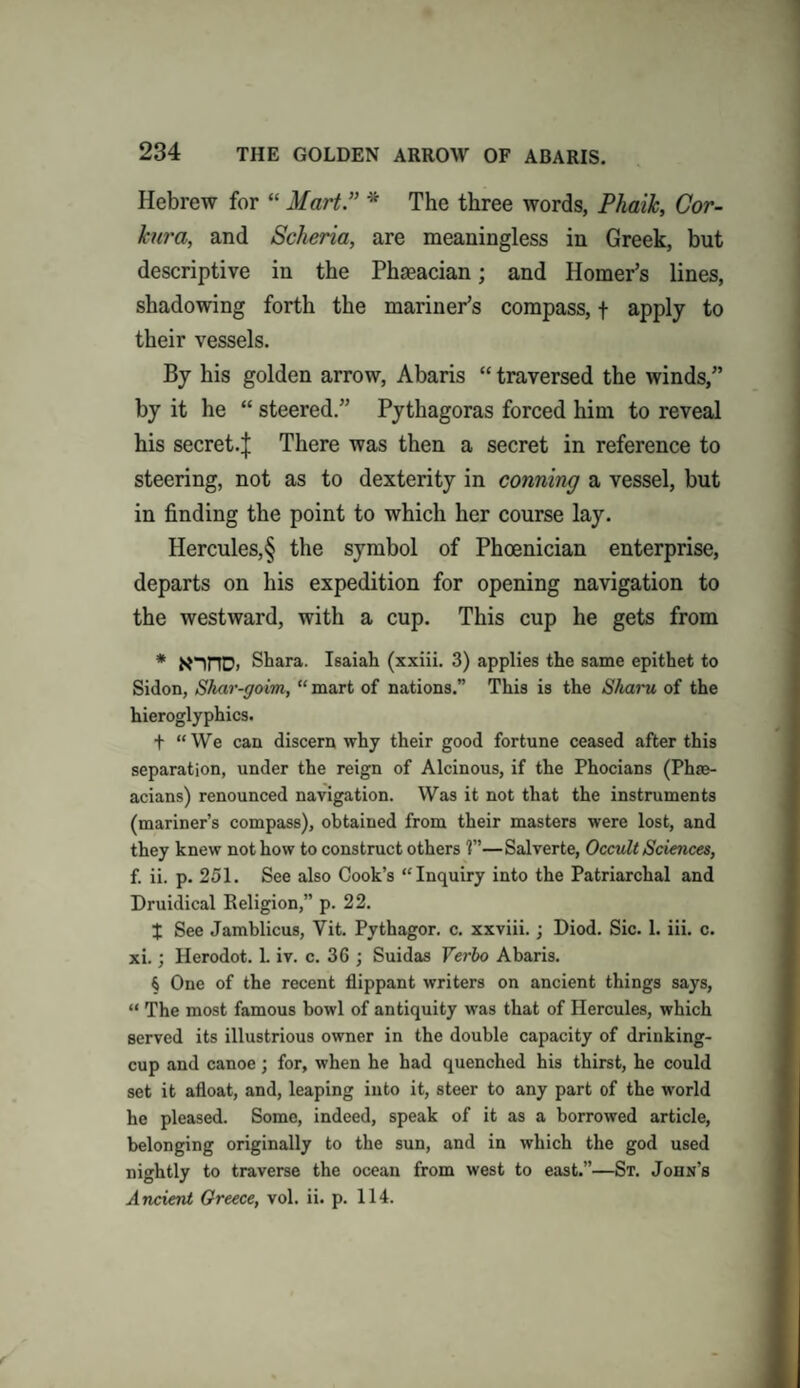 Hebrew for “ Mart” * The three words, Phaik, Cor- kura, and Scheria, are meaningless in Greek, but descriptive in the Phaeacian; and Homer’s lines, shadowing forth the mariner’s compass, f apply to their vessels. By his golden arrow, Abaris “ traversed the winds,” by it he “ steered.” Pythagoras forced him to reveal his secret-! There was then a secret in reference to steering, not as to dexterity in conning a vessel, but in finding the point to which her course lay. Hercules,§ the symbol of Phoenician enterprise, departs on his expedition for opening navigation to the westward, with a cup. This cup he gets from * N-inD. Shara. Isaiah (xxiii. 3) applies the same epithet to Sidon, Shar-goim, “ mart of nations.” This is the Sharu of the hieroglyphics. f “We can discern why their good fortune ceased after this separation, under the reign of Alcinous, if the Phocians (Phae- acians) renounced navigation. Was it not that the instruments (mariner’s compass), obtained from their masters were lost, and they knew not how to construct others 1”—Salverte, Occult Sciences, f. ii. p. 251. See also Cook’s “Inquiry into the Patriarchal and Druidical Religion,” p. 22. % See Jamblicus, Yit. Pvthagor. c. xxviii.; Diod. Sic. 1. iii. c. xi.; Herodot. 1. iv. c. 36 ; Suidas Yerho Abaris. § One of the recent flippant writers on ancient things says, “ The most famous bowl of antiquity was that of Hercules, which served its illustrious owner in the double capacity of drinking- cup and canoe; for, when he had quenched his thirst, he could set it afloat, and, leaping into it, steer to any part of the world he pleased. Some, indeed, speak of it as a borrowed article, belonging originally to the sun, and in which the god used nightly to traverse the ocean from west to east.”—St. John’s Ancient Greece, vol. ii. p. 114.