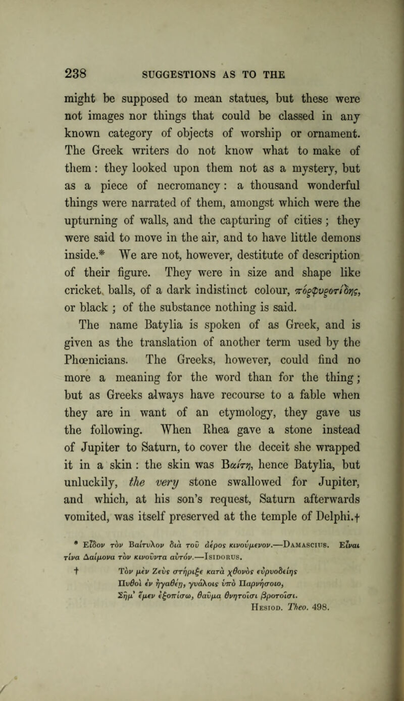 might be supposed to mean statues, but these were not images nor things that could be classed in any known category of objects of worship or ornament. The Greek writers do not know what to make of them: they looked upon them not as a mystery, but as a piece of necromancy: a thousand wonderful things were narrated of them, amongst which were the upturning of walls, and the capturing of cities; they were said to move in the air, and to have little demons inside.* We are not, however, destitute of description of their figure. They were in size and shape like cricket, balls, of a dark indistinct colour, t6g<pvgon'htis, or black ; of the substance nothing is said. The name Batylia is spoken of as Greek, and is given as the translation of another term used by the Phoenicians. The Greeks, however, could find no more a meaning for the word than for the thing; but as Greeks always have recourse to a fable when they are in want of an etymology, they gave us the following. When Rhea gave a stone instead of Jupiter to Saturn, to cover the deceit she wrapped it in a skin : the skin was hence Batylia, but unluckily, the very stone swallowed for Jupiter, and which, at his son’s request, Saturn afterwards vomited, was itself preserved at the temple of Delphi.f • EiSov tov BairvXov St a too depot Kivovpcvov.—Damascius. Eivai riva Aalpova tov Kivovvra airrov.—Isidorus. + Tov pcv Zeus arr/pi^e Kara \6ovos cvpvoBtirjs nv6o\ cv rjyaBcp, yvaKois vno napvf)<roio, Sr/p’ cpcv c/-oni(T<i>, davpa 6vrjToun fipoToltri. Hesiod. Theo. 498.
