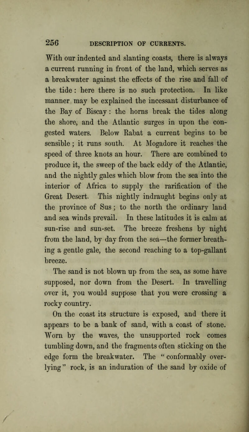 With our indented and slanting coasts, there is always a current running in front of the land, which serves as a breakwater against the effects of the rise and fall of the tide: here there is no such protection. In like manner may be explained the incessant disturbance of the Bay of Biscay : the horns break the tides along the shore, and the Atlantic surges in upon the con¬ gested waters. Below Rabat a current begins to be sensible; it runs south. At Mogadore it reaches the speed of three knots an hour. There are combined to produce it, the sweep of the back eddy of the Atlantic, and the nightly gales which blow from the sea into the interior of Africa to supply the rarification of the Great Desert. This nightly indraught begins only at the province of Sus; to the north the ordinary land and sea winds prevail. In these latitudes it is calm at sun-rise and sun-set. The breeze freshens by night from the land, by day from the sea—the former breath¬ ing a gentle gale, the second reaching to a top-gallant breeze. The sand is not blown up from the sea, as some have supposed, nor down from the Desert. In travelling over it, you would suppose that you were crossing a rocky country. On the coast its structure is exposed, and there it appears to be a bank of sand, with a coast of stone. Worn by the waves, the unsupported rock comes tumbling down, and the fragments often sticking on the edge form the breakwater. The “ conformably over- lying” rock, is an induration of the sand by oxide of