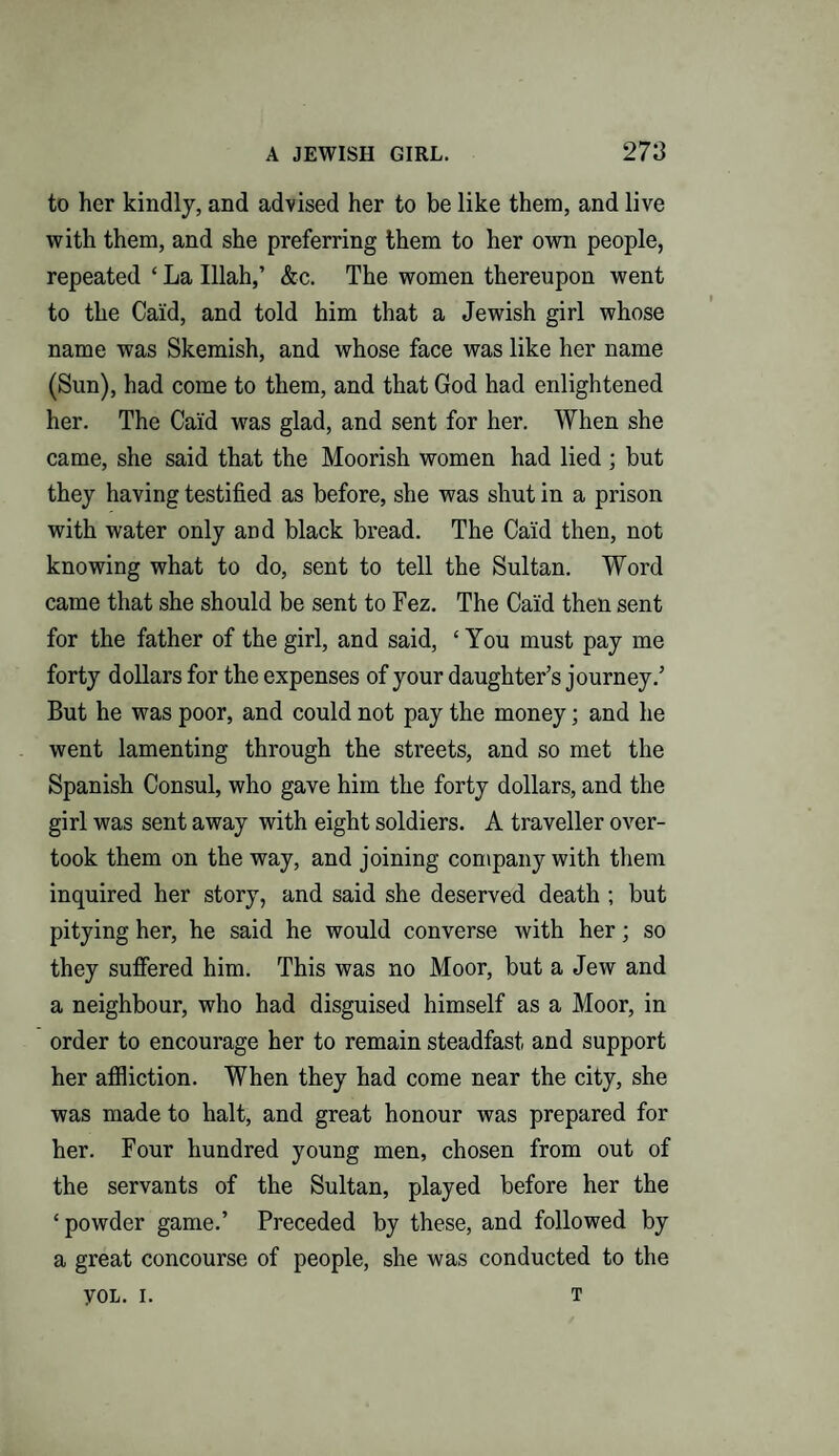 to her kindly, and advised her to be like them, and live with them, and she preferring them to her own people, repeated ‘ La Illah,’ &c. The women thereupon went to the Cai'd, and told him that a Jewish girl whose name was Skemish, and whose face was like her name (Sun), had come to them, and that God had enlightened her. The Caid was glad, and sent for her. When she came, she said that the Moorish women had lied ; but they having testified as before, she was shut in a prison with water only and black bread. The Caid then, not knowing what to do, sent to tell the Sultan. Word came that she should be sent to Fez. The Ca'id then sent for the father of the girl, and said, ‘ You must pay me forty dollars for the expenses of your daughter’s journey.’ But he was poor, and could not pay the money; and he went lamenting through the streets, and so met the Spanish Consul, who gave him the forty dollars, and the girl was sent away with eight soldiers. A traveller over¬ took them on the way, and joining company with them inquired her story, and said she deserved death ; but pitying her, he said he would converse with her; so they suffered him. This was no Moor, but a Jew and a neighbour, who had disguised himself as a Moor, in order to encourage her to remain steadfast and support her affliction. When they had come near the city, she was made to halt, and great honour was prepared for her. Four hundred young men, chosen from out of the servants of the Sultan, played before her the ‘powder game.’ Preceded by these, and followed by a great concourse of people, she was conducted to the yoL. i. T