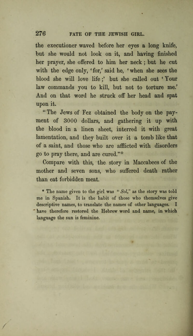 the executioner waved before her eyes a long knife, but she would not look on it, and having finished her prayer, she offered to him her neck; but he cut with the edge only, ‘ for/ said he, ‘ when she sees the blood she will love lifebut she called out ‘ Your law commands you to kill, but not to torture me/ And on that word he struck off her head and spat upon it. “The Jews of Fez obtained the body on the pay¬ ment of 3000 dollars, and gathering it up with the blood in a linen sheet, interred it with great lamentation, and they built over it a tomb like that of a saint, and those who are afflicted with disorders go to pray there, and are cured.”* Compare with this, the story in Maccabees of the mother and seven sons, who suffered death rather than eat forbidden meat. * The name given to the girl was “ Sol, as the story was told me in Spanish. It is the habit of those who themselves give descriptive names, to translate the names of other languages. I * have therefore restored the Hebrew word and name, in which language the sun is feminine.