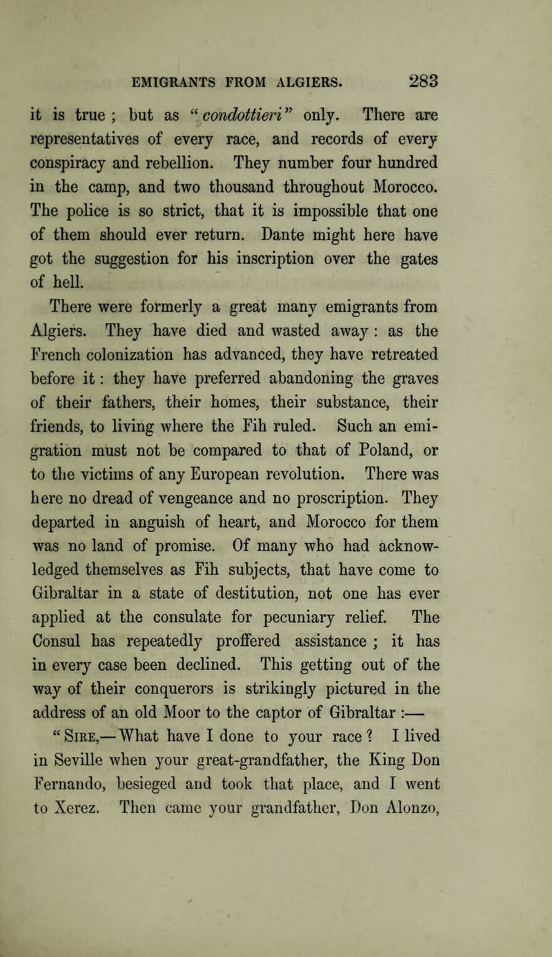 it is true ; but as “ condottieri ” only. There are representatives of every race, and records of every conspiracy and rebellion. They number four hundred in the camp, and two thousand throughout Morocco. The police is so strict, that it is impossible that one of them should ever return. Dante might here have got the suggestion for his inscription over the gates of hell. There were formerly a great many emigrants from Algiers. They have died and wasted away : as the French colonization has advanced, they have retreated before it: they have preferred abandoning the graves of their fathers, their homes, their substance, their friends, to living where the Fih ruled. Such an emi¬ gration must not be compared to that of Poland, or to the victims of any European revolution. There was here no dread of vengeance and no proscription. They departed in anguish of heart, and Morocco for them was no land of promise. Of many who had acknow¬ ledged themselves as Fih subjects, that have come to Gibraltar in a state of destitution, not one has ever applied at the consulate for pecuniary relief. The Consul has repeatedly proffered assistance ; it has in every case been declined. This getting out of the way of their conquerors is strikingly pictured in the address of an old Moor to the captor of Gibraltar :— “Sire,— What have I done to your race? I lived in Seville when your great-grandfather, the King Don Fernando, besieged and took that place, and I went to Xerez. Then came your grandfather, Don Alonzo,