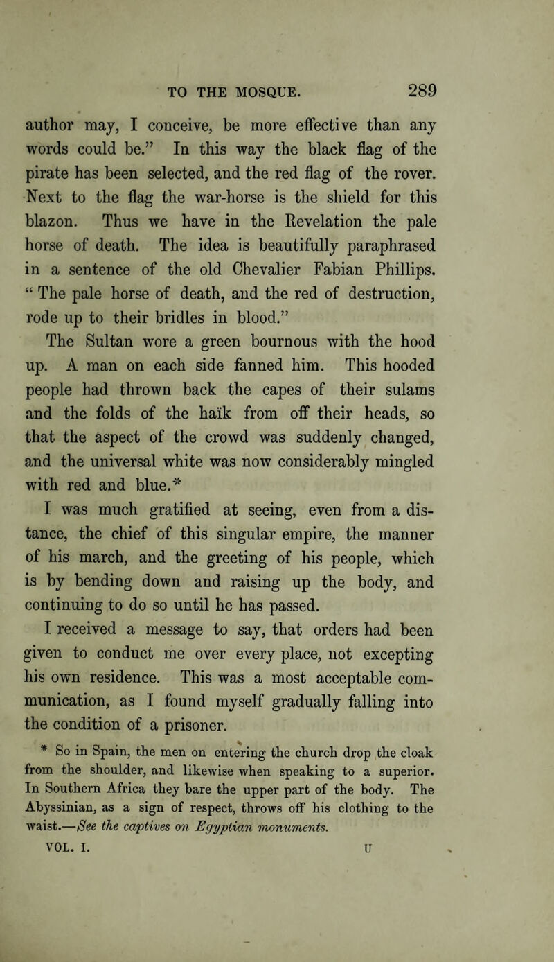 author may, I conceive, be more effective than any words could be.” In this way the black flag of the pirate has been selected, and the red flag of the rover. Next to the flag the war-horse is the shield for this blazon. Thus we have in the Revelation the pale horse of death. The idea is beautifully paraphrased in a sentence of the old Chevalier Fabian Phillips. “ The pale horse of death, and the red of destruction, rode up to their bridles in blood.” The Sultan wore a green bournous with the hood up. A man on each side fanned him. This hooded people had thrown back the capes of their sulams and the folds of the ha'ik from off their heads, so that the aspect of the crowd was suddenly changed, and the universal white was now considerably mingled with red and blue.* I was much gratified at seeing, even from a dis¬ tance, the chief of this singular empire, the manner of his march, and the greeting of his people, which is by bending down and raising up the body, and continuing to do so until he has passed. I received a message to say, that orders had been given to conduct me over every place, not excepting his own residence. This was a most acceptable com¬ munication, as I found myself gradually falling into the condition of a prisoner. * So in Spain, the men on entering the church drop the cloak from the shoulder, and likewise when speaking to a superior. In Southern Africa they bare the upper part of the body. The Abyssinian, as a sign of respect, throws off his clothing to the waist.—See the captives on Egyptian monuments. VOL. I. U