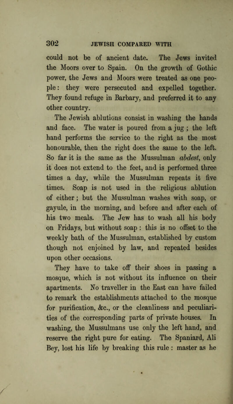 could not be of ancient date. The Jews invited the Moors over to Spain. On the growth of Gothic power, the Jews and Moors were treated as one peo¬ ple : they were persecuted and expelled together. They found refuge in Barbary, and preferred it to any other country. The Jewish ablutions consist in washing the hands and face. The water is poured from a jug ; the left hand performs the service to the right as the most honourable, then the right does the same to the left. So far it is the same as the Mussulman abdest, only it does not extend to the feet, and is performed three times a day, while the Mussulman repeats it five times. Soap is not used in the religious ablution of either; but the Mussulman washes with soap, or gayule, in the morning, and before and after each of his two meals. The Jew has to wash all his body on Fridays, but without soap : this is no offset to the weekly bath of the Mussulman, established by custom though not enjoined by law, and repeated besides upon other occasions. They have to take off their shoes in passing a mosque, which is not without its influence on their apartments. No traveller in the East can have failed to remark the establishments attached to the mosque for purification, &c., or the cleanliness and peculiari¬ ties of the corresponding parts of private houses. In washing, the Mussulmans use only the left hand, and reserve the right pure for eating. The Spaniard, Ali Bey, lost his life by breaking this rule : master as he