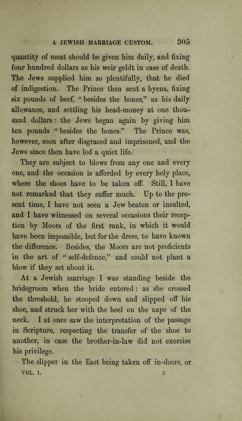 quantity of meat should be given him daily, and fixing four hundred dollars as his weir geldt in case of death. The Jews supplied him so plentifully, that he died of indigestion. The Prince then sent a hyena, fixing six pounds of beef, “ besides the bones,” as his daily allowance, and settling his head-money at one thou¬ sand dollars : the Jews began again by giving him ten pounds “ besides the bones.” The Prince was, however, soon after disgraced and imprisoned, and the Jews since then have led a quiet life. They are subject to blows from any one and every one, and the occasion is afforded by every holy place, where the shoes have to be taken off. Still, I have not remarked that they suffer much. Up to the pre¬ sent time, I have not seen a Jew beaten or insulted, and I have witnessed on several occasions their recep¬ tion by Moors of the first rank, in which it would have been impossible, but for the dress, to have known the difference. Besides, the Moors are not proficients in the art of “ self-defence,” and could not plant a blow if they set about it. At a Jewish marriage I was standing beside the bridegroom when the bride entered : as she crossed the threshold, he stooped down and slipped off his shoe, and struck her with the heel on the nape of the neck. I at once saw the interpretation of the passage in Scripture, respecting the transfer of the shoe to another, in case the brother-in-law did not exercise his privilege. The slipper in the East being taken off in-doors, or VOL. i. x