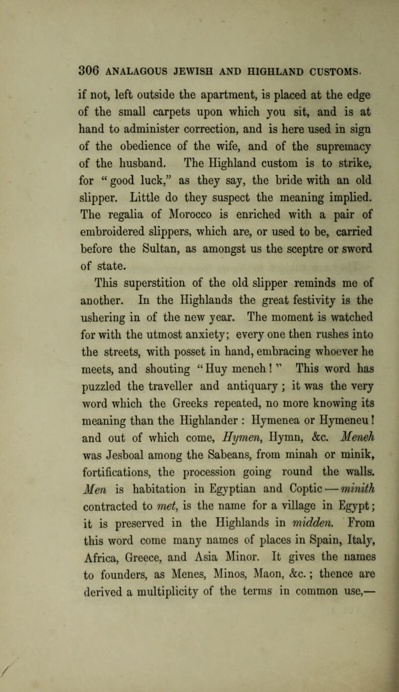 if not, left outside the apartment, is placed at the edge of the small carpets upon which you sit, and is at hand to administer correction, and is here used in sign of the obedience of the wife, and of the supremacy of the husband. The Highland custom is to strike, for “ good luck,” as they say, the bride with an old slipper. Little do they suspect the meaning implied. The regalia of Morocco is enriched with a pair of embroidered slippers, which are, or used to be, carried before the Sultan, as amongst us the sceptre or sword of state. This superstition of the old slipper reminds me of another. In the Highlands the great festivity is the ushering in of the new year. The moment is watched for with the utmost anxiety; every one then rushes into the streets, with posset in hand, embracing whoever he meets, and shouting “ Huy meneh ! ” This word has puzzled the traveller and antiquary ; it was the very word which the Greeks repeated, no more knowing its meaning than the Highlander : Ilymenea or Hymeneu ! and out of which come, Hymen, Hymn, &c. Meneh was Jesboal among the Sabeans, from minah or minik, fortifications, the procession going round the walls. Men is habitation in Egyptian and Coptic — minith contracted to met, is the name for a village in Egypt; it is preserved in the Highlands in midden. From this word come many names of places in Spain, Italy, Africa, Greece, and Asia Minor. It gives the names to founders, as Menes, Minos, Maon, &c.; thence are derived a multiplicity of the terms in common use,—
