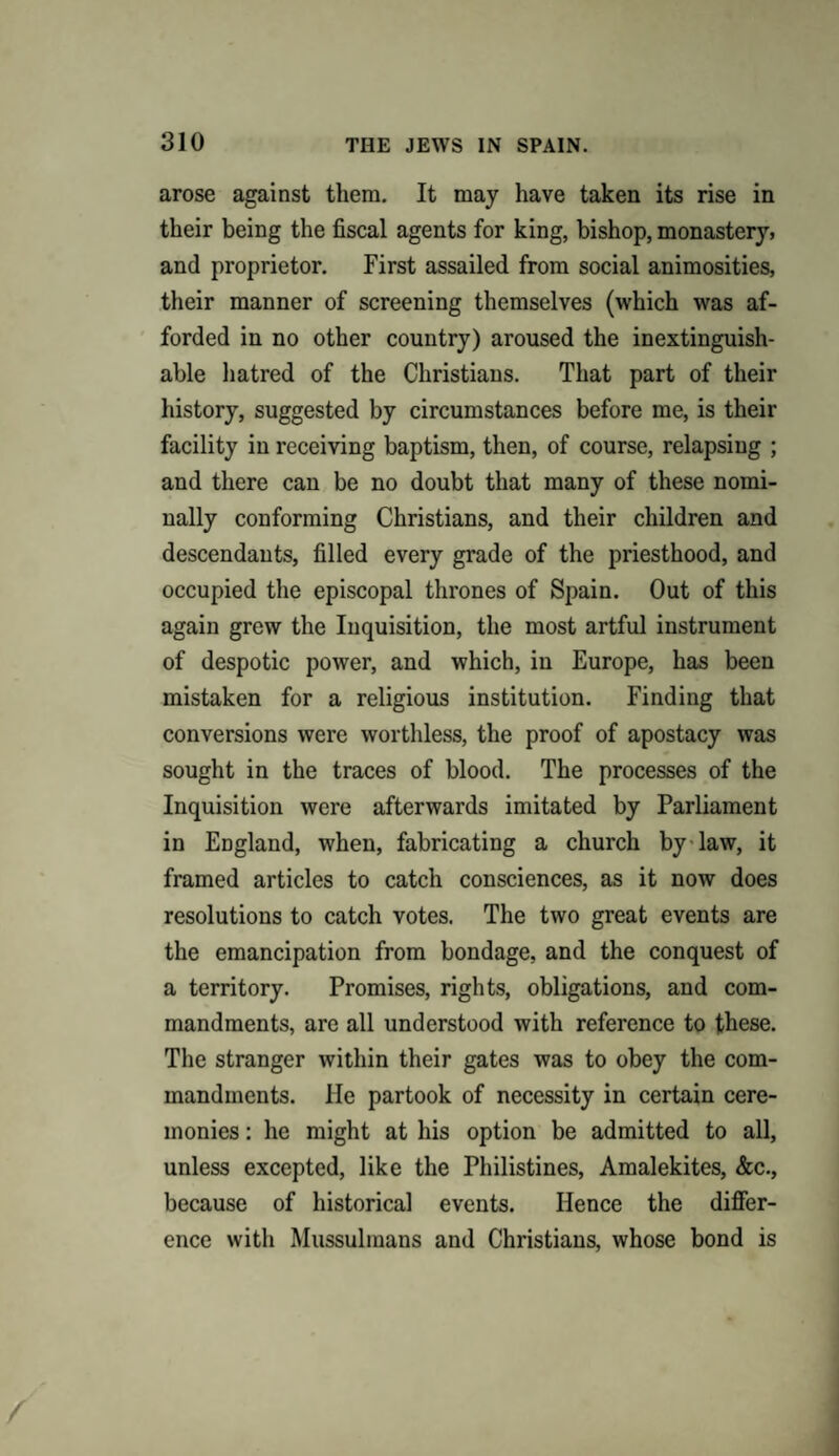 arose against them. It may have taken its rise in their being the fiscal agents for king, bishop, monastery, and proprietor. First assailed from social animosities, their manner of screening themselves (which was af¬ forded in no other country) aroused the inextinguish¬ able hatred of the Christians. That part of their history, suggested by circumstances before me, is their facility in receiving baptism, then, of course, relapsing ; and there can be no doubt that many of these nomi¬ nally conforming Christians, and their children and descendants, filled every grade of the priesthood, and occupied the episcopal thrones of Spain. Out of this again grew the Inquisition, the most artful instrument of despotic power, and which, in Europe, has been mistaken for a religious institution. Finding that conversions were worthless, the proof of apostacy was sought in the traces of blood. The processes of the Inquisition were afterwards imitated by Parliament in England, when, fabricating a church by law, it framed articles to catch consciences, as it now does resolutions to catch votes. The two great events are the emancipation from bondage, and the conquest of a territory. Promises, rights, obligations, and com¬ mandments, are all understood with reference to these. The stranger within their gates was to obey the com¬ mandments. He partook of necessity in certain cere¬ monies : he might at his option be admitted to all, unless excepted, like the Philistines, Amalekites, &c., because of historical events. Hence the differ¬ ence with Mussulmans and Christians, whose bond is