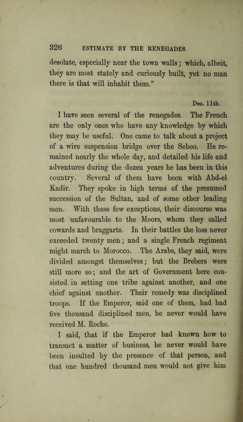 desolate, especially near the town walls; which, albeit, they are most stately and curiously built, yet no man there is that will inhabit them.” Dec. 11th. I have seen several of the renegades. The French are the only ones who have any knowledge by which they may be useful. One came to talk about a project of a wire suspension bridge over the Seboo. He re¬ mained nearly the whole day, and detailed his life and adventures during the dozen years he has been in this country. Several of them have been with Abd-el Kadir. They spoke in high terms of the presumed succession of the Sultan, and of some other leading men. With these few exceptions, their discourse was most unfavourable to the Moors, whom they called cowards and braggarts. In their battles the loss never exceeded twenty men; and a single French regiment might march to Morocco. The Arabs, they said, were divided amongst themselves; but the Brebers were still more so; and the art of Government here con¬ sisted in setting one tribe against another, and one chief against another. Their remedy was disciplined troops. If the Emperor, said one of them, had had five thousand disciplined men, he never would have received M. Roche. I said, that if the Emperor had known how to transact a matter of business, he never would have been insulted by the presence of that person, and that one hundred thousand men would not give him