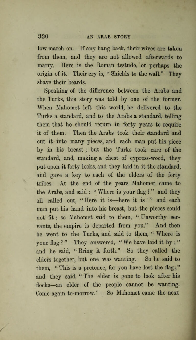 low march on. If any hang back, their wives are taken from them, and they are not allowed afterwards to marry. Here is the Roman testudo, or perhaps the origin of it. Their cry is, “ Shields to the wall.” They shave their beards. Speaking of the difference between the Arabs and the Turks, this story was told by one of the former. When Mahomet left this world, he delivered to the Turks a standard, and to the Arabs a standard, telling them that he should return in forty years to require it of them. Then the Arabs took their standard and cut it into many pieces, and each man put his piece by in his breast ; but the Turks took care of the standard, and, making a chest of cypress-wood, they put upon it forty locks, and they laid in it the standard, and gave a key to each of the elders of the forty tribes. At the end of the years Mahomet came to the Arabs, and said : “ Where is your flag ? ” and they all called out, “ Here it is—here it is! ” and each man put his hand into his breast, but the pieces could not fit; so Mahomet said to them, “ Unworthy ser¬ vants, the empire is departed from you.” And then he went to the Turks, and said to them, “ Where is your flag ? ” They answered, “ We have laid it by ; ” and he said, “ Bring it forth.” So they called the elders together, but one was wanting. So he said to them, “ This is a pretence, for you have lost the flag;” and they said, “ The elder is gone to look after his flocks—an elder of the people cannot be wanting. Come again to-morrow.” So Mahomet came the next