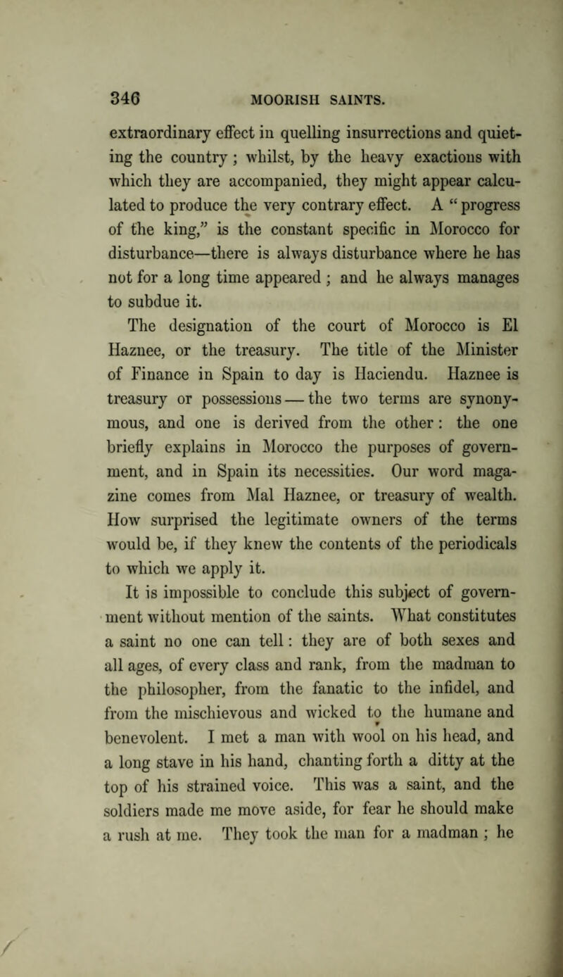 extraordinary effect in quelling insurrections and quiet¬ ing the country; whilst, by the heavy exactions with which they are accompanied, they might appear calcu¬ lated to produce the very contrary effect. A “ progress of the king,” is the constant specific in Morocco for disturbance—there is always disturbance where he has not for a long time appeared ; and he always manages to subdue it. The designation of the court of Morocco is El Haznee, or the treasury. The title of the Minister of Finance in Spain to day is Haciendu. Haznee is treasury or possessions — the two terms are synony¬ mous, and one is derived from the other: the one briefly explains in Morocco the purposes of govern¬ ment, and in Spain its necessities. Our word maga¬ zine comes from Mai Haznee, or treasury of wealth. How surprised the legitimate owners of the terms would be, if they knew the contents of the periodicals to which we apply it. It is impossible to conclude this subject of govern¬ ment without mention of the saints. What constitutes a saint no one can tell: they are of both sexes and all ages, of every class and rank, from the madman to the philosopher, from the fanatic to the infidel, and from the mischievous and wicked to the humane and w benevolent. I met a man with wool on his head, and a long stave in his hand, chanting forth a ditty at the top of his strained voice. This was a saint, and the soldiers made me move aside, for fear he should make a rush at me. They took the man for a madman ; he