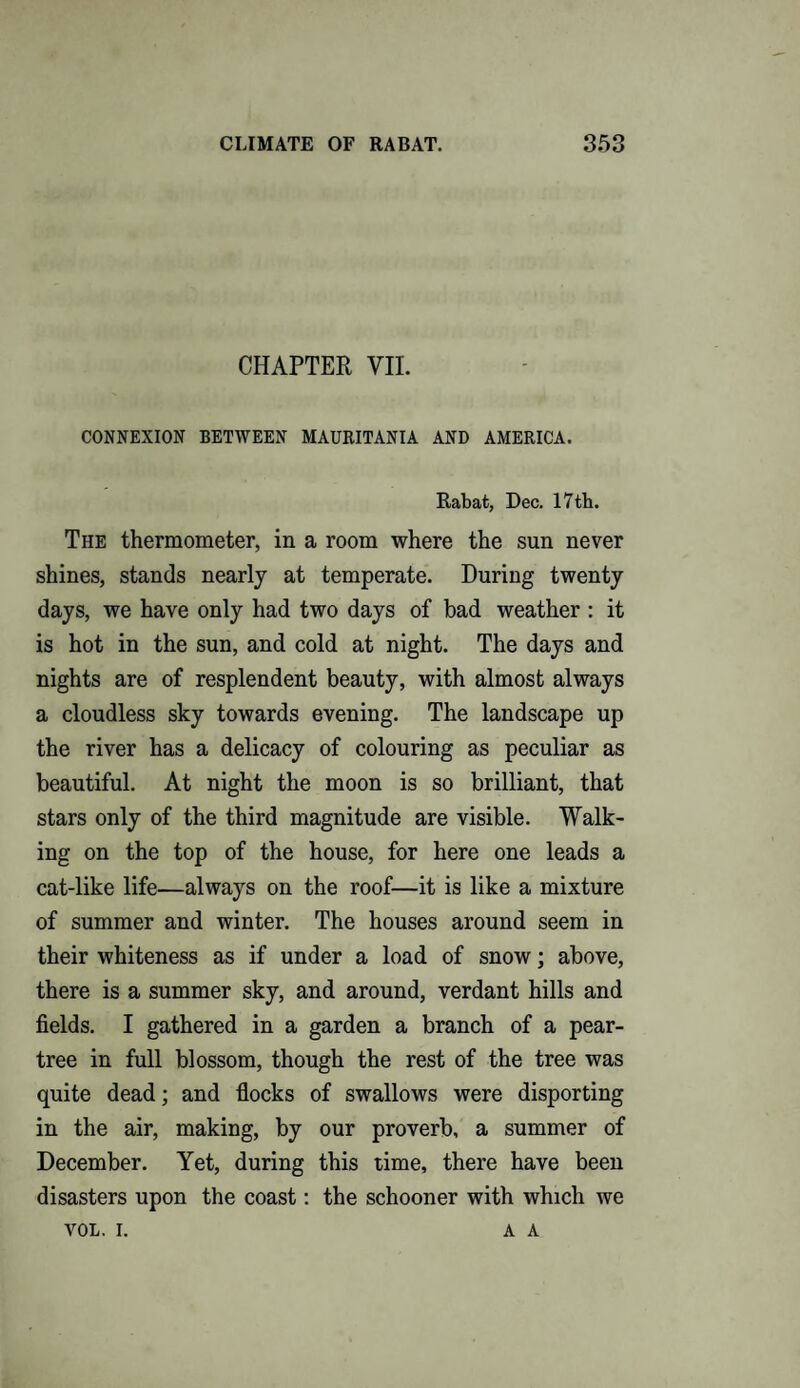 CHAPTER VII. CONNEXION BETWEEN MAURITANIA AND AMERICA. Rabat, Dec. 17th. The thermometer, in a room where the sun never shines, stands nearly at temperate. During twenty days, we have only had two days of bad weather : it is hot in the sun, and cold at night. The days and nights are of resplendent beauty, with almost always a cloudless sky towards evening. The landscape up the river has a delicacy of colouring as peculiar as beautiful. At night the moon is so brilliant, that stars only of the third magnitude are visible. Walk¬ ing on the top of the house, for here one leads a cat-like life—always on the roof—it is like a mixture of summer and winter. The houses around seem in their whiteness as if under a load of snow; above, there is a summer sky, and around, verdant hills and fields. I gathered in a garden a branch of a pear- tree in full blossom, though the rest of the tree was quite dead; and flocks of swallows were disporting in the air, making, by our proverb, a summer of December. Yet, during this time, there have been disasters upon the coast: the schooner with which we VOL. I. A A