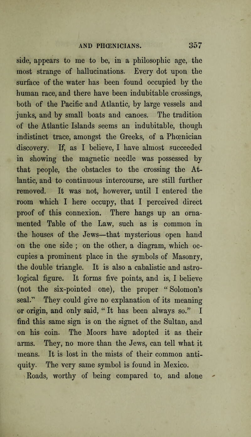 side, appears to me to be, in a philosophic age, the most strange of hallucinations. Every dot upon the surface of the water has been found occupied by the human race, and there have been indubitable crossings, both of the Pacific and Atlantic, by large vessels and junks, and by small boats and canoes. The tradition of the Atlantic Islands seems an indubitable, though indistinct trace, amongst the Greeks, of a Phoenician discovery. If, as I believe, I have almost succeeded in showing the magnetic needle was possessed by that people, the obstacles to the crossing the At¬ lantic, and to continuous intercourse, are still further removed. It was not, however, until I entered the room which I here occupy, that I perceived direct proof of this connexion. There hangs up an orna¬ mented Table of the Law, such as is common in the houses of the Jews—that mysterious open hand on the one side ; on the other, a diagram, which oc¬ cupies a prominent place in the symbols of Masonry, the double triangle. It is also a cabalistic and astro¬ logical figure. It forms five points, and is, I believe (not the six-pointed one), the proper “ Solomon’s seal.” They could give no explanation of its meaning or origin, and only said, “ It has been always so.” I find this same sign is on the signet of the Sultan, and on his coin. The Moors have adopted it as their arms. They, no more than the Jews, can tell what it means. It is lost in the mists of their common anti¬ quity. The very same symbol is found in Mexico. Roads, worthy of being compared to, and alone