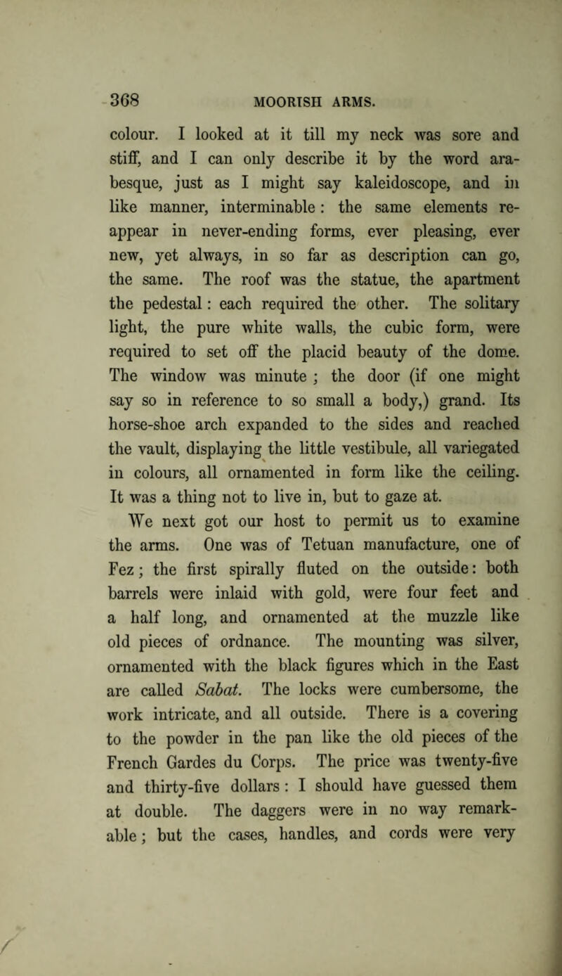 colour. I looked at it till my neck was sore and stiff, and I can only describe it by the word ara¬ besque, just as I might say kaleidoscope, and in like manner, interminable: the same elements re¬ appear in never-ending forms, ever pleasing, ever new, yet always, in so far as description can go, the same. The roof was the statue, the apartment the pedestal: each required the other. The solitary light, the pure white walls, the cubic form, were required to set off the placid beauty of the dome. The window was minute ; the door (if one might say so in reference to so small a body,) grand. Its horse-shoe arch expanded to the sides and reached the vault, displaying the little vestibule, all variegated in colours, all ornamented in form like the ceiling. It was a thing not to live in, but to gaze at. We next got our host to permit us to examine the arms. One was of Tetuan manufacture, one of Fez; the first spirally fluted on the outside: both barrels were inlaid with gold, were four feet and a half long, and ornamented at the muzzle like old pieces of ordnance. The mounting was silver, ornamented with the black figures which in the East are called Sabat. The locks were cumbersome, the work intricate, and all outside. There is a covering to the powder in the pan like the old pieces of the French Gardes du Corps. The price was twenty-five and thirty-five dollars : I should have guessed them at double. The daggers were in no way remark¬ able ; but the cases, handles, and cords were very