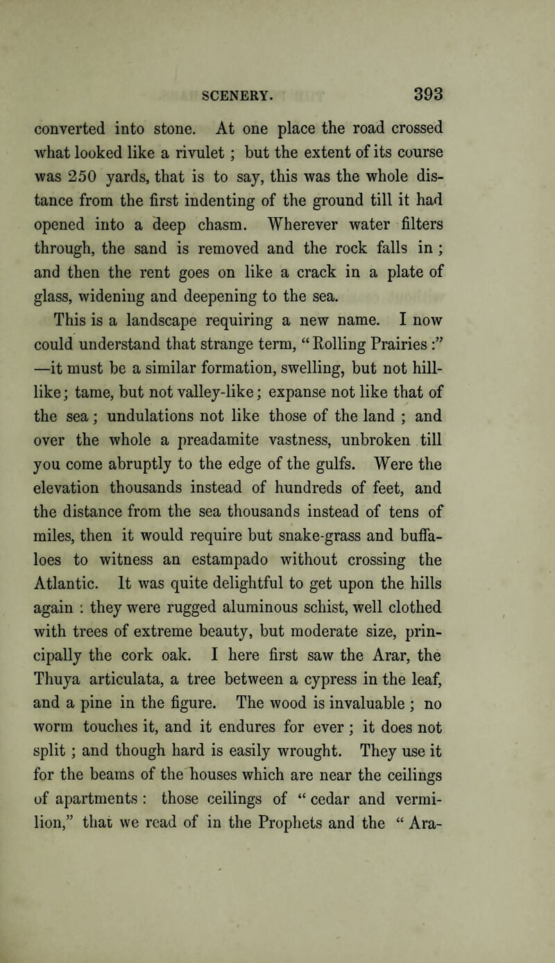 converted into stone. At one place the road crossed what looked like a rivulet ; but the extent of its course was 250 yards, that is to say, this was the whole dis¬ tance from the first indenting of the ground till it had opened into a deep chasm. Wherever water filters through, the sand is removed and the rock falls in ; and then the rent goes on like a crack in a plate of glass, widening and deepening to the sea. This is a landscape requiring a new name. I now could understand that strange term, “ Rolling Prairies —it must be a similar formation, swelling, but not hill¬ like; tame, but not valley-like; expanse not like that of the sea; undulations not like those of the land ; and over the whole a preadamite vastness, unbroken till you come abruptly to the edge of the gulfs. Were the elevation thousands instead of hundreds of feet, and the distance from the sea thousands instead of tens of miles, then it would require but snake-grass and buffa¬ loes to witness an estampado without crossing the Atlantic. It was quite delightful to get upon the hills again : they were rugged aluminous schist, well clothed with trees of extreme beauty, but moderate size, prin¬ cipally the cork oak. I here first saw the Arar, the Thuya articulata, a tree between a cypress in the leaf, and a pine in the figure. The wood is invaluable ; no worm touches it, and it endures for ever; it does not split ; and though hard is easily wrought. They use it for the beams of the houses which are near the ceilings of apartments : those ceilings of “ cedar and vermi¬ lion,” that we read of in the Prophets and the “ Ara-