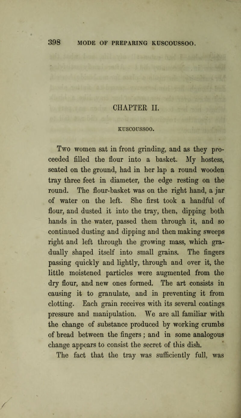 CHAPTER II. KUSCOUSSOO. Two women sat in front grinding, and as they pro¬ ceeded filled the flour into a basket. My hostess, seated on the ground, had in her lap a round wooden tray three feet in diameter, the edge resting on the round. The flour-basket was on the right hand, a jar of water on the left. She first took a handful of flour, and dusted it into the tray, then, dipping both hands in the water, passed them through it, and so continued dusting and dipping and then making sweeps right and left through the growing mass, which gra¬ dually shaped itself into small grains. The fingers passing quickly and lightly, through and over it, the little moistened particles were augmented from the dry flour, and new ones formed. The art consists in causing it to granulate, and in preventing it from clotting. Each grain receives with its several coatings pressure and manipulation. We are all familiar with the change of substance produced by working crumbs of bread between the fingers ; and in some analogous change appears to consist the secret of this dish. The fact that the tray was sufficiently full, was