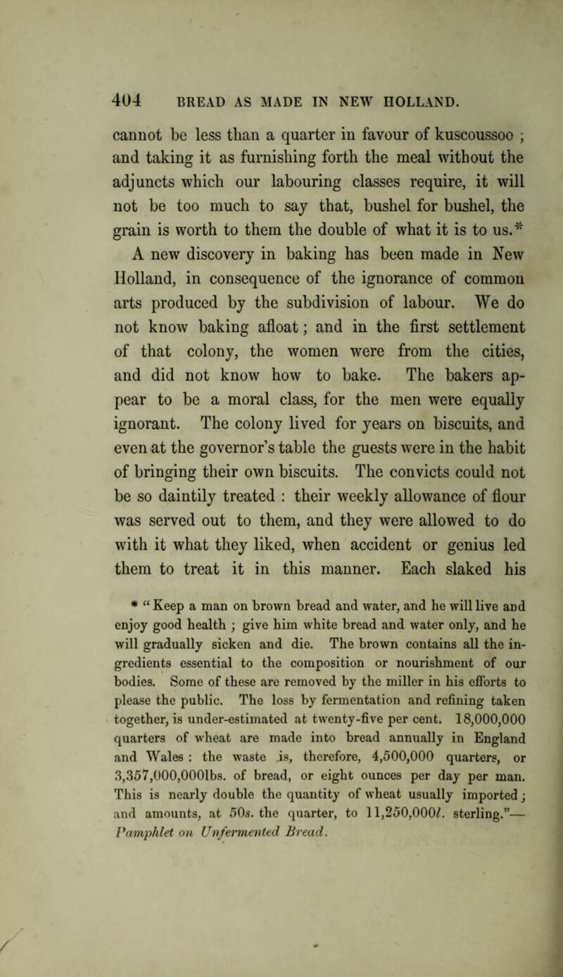 cannot be less than a quarter in favour of kuscoussoo ; and taking it as furnishing forth the meal without the adjuncts which our labouring classes require, it will not be too much to say that, bushel for bushel, the grain is worth to them the double of what it is to us.* A new discovery in baking has been made in New Holland, in consequence of the ignorance of common arts produced by the subdivision of labour. We do not know baking afloat; and in the first settlement of that colony, the women were from the cities, and did not know how to bake. The bakers ap¬ pear to be a moral class, for the men were equally ignorant. The colony lived for years on biscuits, and even at the governor’s table the guests were in the habit of bringing their own biscuits. The convicts could not be so daintily treated : their weekly allowance of flour was served out to them, and they were allowed to do with it what they liked, when accident or genius led them to treat it in this manner. Each slaked his * “ Keep a man on brown bread and water, and he will live and enjoy good health ; give him white bread and water only, and he will gradually sicken and die. The brown contains all the in¬ gredients essential to the composition or nourishment of our bodies. Some of these are removed by the miller in his efforts to please the public. The loss by fermentation and refining taken together, is under-estimated at twenty-five per cent. 18,000,000 quarters of wheat are made into bread annually in England and Wales : the waste is, therefore, 4,500,000 quarters, or 3,357,000,0001bs. of bread, or eight ounces per day per man. This is nearly double the quantity of wheat usually imported; and amounts, at 50s. the quarter, to 11,250,000L sterling.”— Pamphlet on Unfermented Bread.