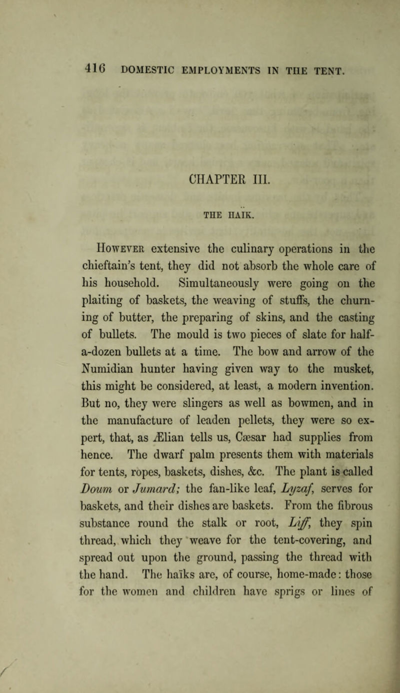 CHAPTER III. THE IIAIK. However extensive the culinary operations in the chieftain’s tent, they did not absorb the whole care of his household. Simultaneously were going on the plaiting of baskets, the weaving of stuffs, the churn¬ ing of butter, the preparing of skins, and the casting of bullets. The mould is two pieces of slate for half- a-dozen bullets at a time. The bow and arrow of the Numidian hunter having given way to the musket, this might be considered, at least, a modern invention. But no, they were slingers as well as bowmen, and in the manufacture of leaden pellets, they were so ex¬ pert, that, as /Elian tells us, Caesar had supplies from hence. The dwarf palm presents them with materials for tents, ropes, baskets, dishes, &amp;c. The plant is called Down or Jumard; the fan-like leaf, Lyzaf, serves for baskets, and their dishes arc baskets. From the fibrous substance round the stalk or root, Liff, they spin thread, which they weave for the tent-covering, and spread out upon the ground, passing the thread with the hand. The ha'iks are, of course, home-made: those for the women and children have sprigs or lines of