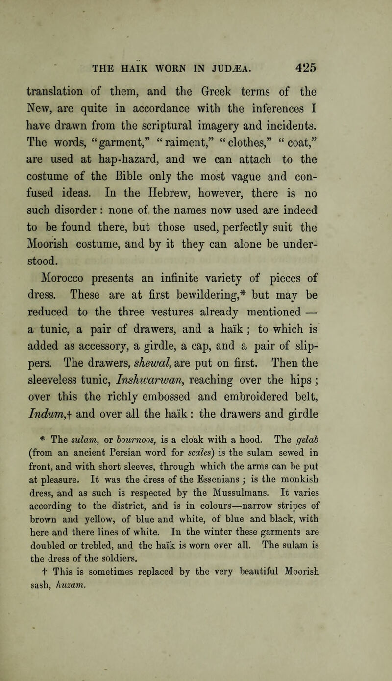 translation of them, and the Greek terms of the New, are quite in accordance with the inferences I have drawn from the scriptural imagery and incidents. The words, “ garment,” “ raiment,” “ clothes,” “ coat,” are used at hap-hazard, and we can attach to the costume of the Bible only the most vague and con¬ fused ideas. In the Hebrew, however, there is no such disorder : none of the names now used are indeed to be found there, but those used, perfectly suit the Moorish costume, and by it they can alone be under¬ stood. Morocco presents an infinite variety of pieces of dress. These are at first bewildering,* but may be reduced to the three vestures already mentioned — a tunic, a pair of drawers, and a haik; to which is added as accessory, a girdle, a cap, and a pair of slip¬ pers. The drawers, shewal, are put on first. Then the sleeveless tunic, Insh warwan, reaching over the hips; over this the richly embossed and embroidered belt, Indum,f and over all the haik: the drawers and girdle * The sulam, or bournoos, is a cloak with a hood. The gelab (from an ancient Persian word for scales) is the sulam sewed in front, and with short sleeves, through which the arms can be put at pleasure. It was the dress of the Essenians ; is the monkish dress, and as such is respected by the Mussulmans. It varies according to the district, and is in colours—narrow stripes of brown and yellow, of blue and white, of blue and black, with here and there lines of white. In the winter these garments are doubled or trebled, and the haik is worn over all. The sulam is the dress of the soldiers. t This is sometimes replaced by the very beautiful Moorish sash, huzam.