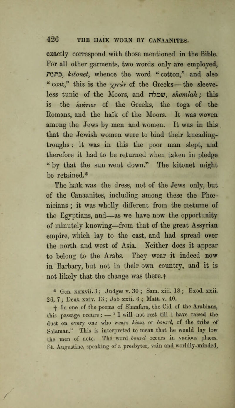 exactly correspond with those mentioned in the Bible. For all other garments, two words only are employed, rora, kitonet, whence the word “ cotton,” and also “ coat,” this is the yjruv of the Greeks— the sleeve¬ less tunic of the Moors, and rtottf, shemlah; this is the ifittriov of the Greeks, the toga of the Romans, and the haik of the Moors. It was woven among the Jews by men and women. It was in this that the Jewish women were to bind their kneading- troughs: it was in this the poor man slept, and therefore it had to be returned when taken in pledge “ by that the sun went down.” The kitonet might be retained.* The haik was the dress, not of the Jews only, but of the Canaanites, including among these the Phoe¬ nicians ; it was wholly different from the costume of the Egyptians, and—as we have now the opportunity of minutely knowing—from that of the great Assyrian empire, which lay to the east, and had spread over the north and west of Asia. Neither does it appear to belong to the Arabs. They wear it indeed now in Barbary, but not in their own country, and it is not likely that the change was there.f * Gen. xxxvii. 3; Judges v. 30; Sam. xiii. 18; Exod. xxii. 26, 7 ; Deut. xxiv. 13; Job xxii. 6 ; Matt. v. 40. -J- In one of the poems of Shanfara, the Cid of the Arabians, this passage occurs : — “I will not rest till I have raised the dust on every one who wears kissa or bourd, of the tribe of Salaman.” This is interpreted to mean that he would lay low the men of note. The word bourd occurs in various places. St. Augustine, speaking of a presbyter, vain and worldly-minded,