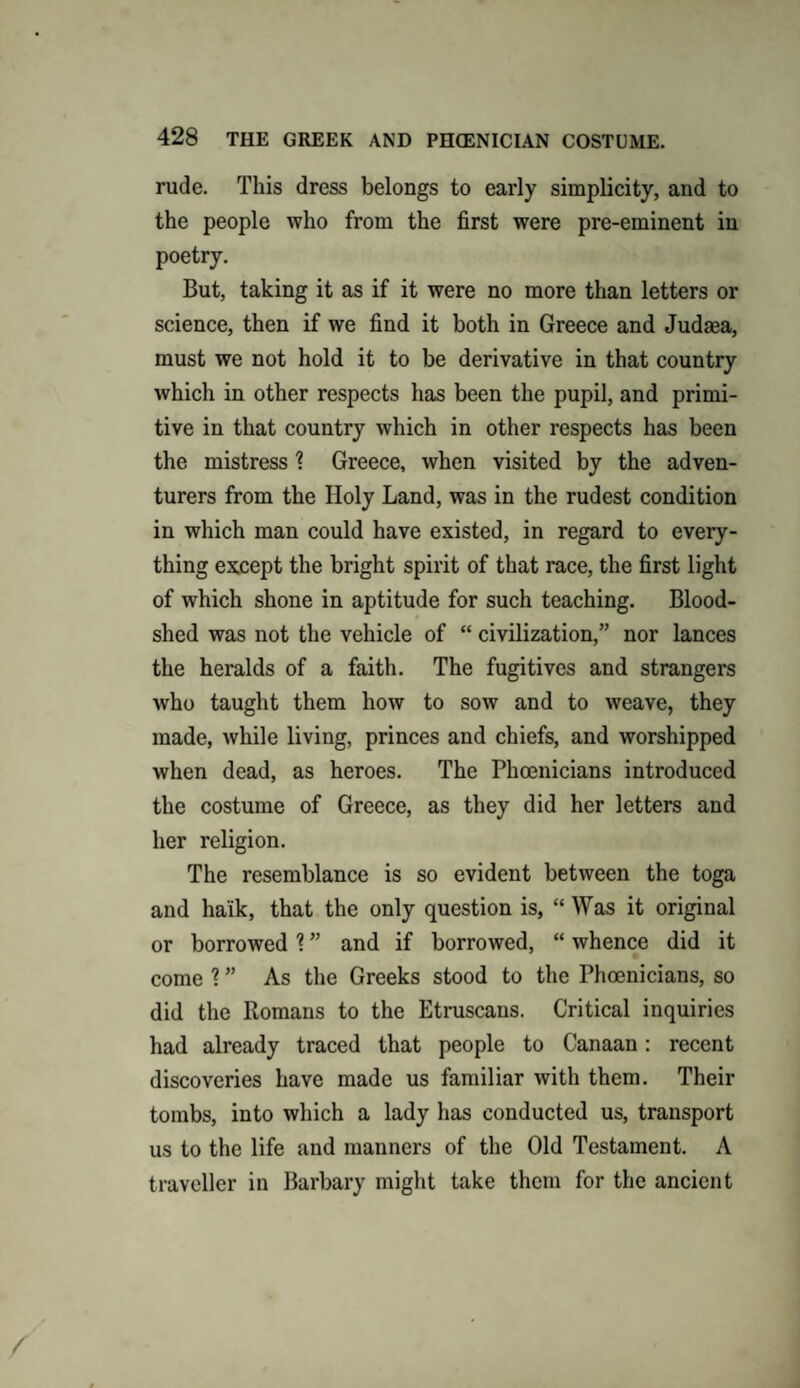 rude. This dress belongs to early simplicity, and to the people who from the first were pre-eminent in poetry. But, taking it as if it were no more than letters or science, then if we find it both in Greece and Judrna, must we not hold it to be derivative in that country which in other respects has been the pupil, and primi¬ tive in that country which in other respects has been the mistress \ Greece, when visited by the adven¬ turers from the Holy Land, was in the rudest condition in which man could have existed, in regard to every¬ thing except the bright spirit of that race, the first light of which shone in aptitude for such teaching. Blood¬ shed was not the vehicle of “ civilization,” nor lances the heralds of a faith. The fugitives and strangers who taught them how to sow and to weave, they made, while living, princes and chiefs, and worshipped when dead, as heroes. The Phoenicians introduced the costume of Greece, as they did her letters and her religion. The resemblance is so evident between the toga and ha'ik, that the only question is, “ Was it original or borrowed \ ” and if borrowed, “ whence did it come ? ” As the Greeks stood to the Phoenicians, so did the Romans to the Etruscans. Critical inquiries had already traced that people to Canaan: recent discoveries have made us familiar with them. Their tombs, into which a lady has conducted us, transport us to the life and manners of the Old Testament. A traveller in Barbary might take them for the ancient