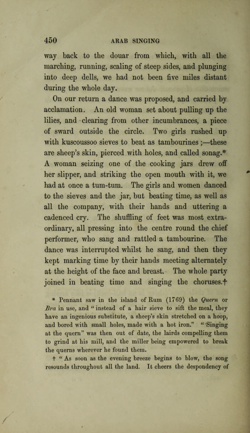 way back to the douar from which, with all the marching, running, scaling of steep sides, and plunging into deep dells, we had not been five miles distant during the whole day. On our return a dance was proposed, and carried by acclamation. An old woman set about pulling up the lilies, and clearing from other incumbrances, a piece of sward outside the circle. Two girls rushed up with kuscoussoo sieves to beat as tambourines ;—these are sheep’s skin, pierced with holes, and called sonag.* A woman seizing one of the cooking jars drew off her slipper, and striking the open mouth with it, we had at once a tum-tum. The girls and women danced to the sieves and the jar, but beating time, as well as all the company, with their hands and uttering a cadenced cry. The shuffling of feet was most extra¬ ordinary, all pressing into the centre round the chief performer, who sang and rattled a tambourine. The dance was interrupted whilst he sang, and then they kept marking time by their hands meeting alternately at the height of the face and breast. The whole party joined in beating time and singing the choruses.f * Pennant saw in the island of Rum (1769) the Quern or Bra in use, and “ instead of a hair sieve to sift the meal, they have an ingenious substitute, a sheep’s skin stretched on a hoop, and bored with small holes, made with a hot iron.” “ Singing at the quern” was then out of date, the lairds compelling them to grind at his mill, and the miller being empowered to break the querns wherever he found them. t “ As soon as the evening breeze begins to blow, the song resounds throughout all the land. It cheers the despondency of