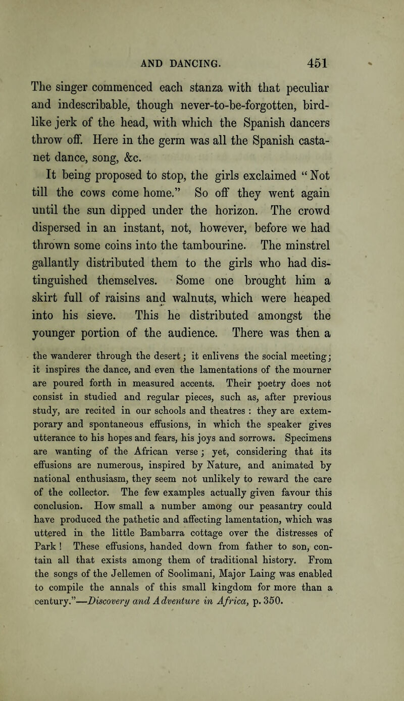 The singer commenced each stanza with that peculiar and indescribable, though never-to-be-forgotten, bird¬ like jerk of the head, with which the Spanish dancers throw off. Here in the germ was all the Spanish casta- net dance, song, &c. It being proposed to stop, the girls exclaimed “Not till the cows come home.” So off they went again until the sun dipped under the horizon. The crowd dispersed in an instant, not, however, before we had thrown some coins into the tambourine. The minstrel gallantly distributed them to the girls who had dis¬ tinguished themselves. Some one brought him a skirt full of raisins and walnuts, which were heaped into his sieve. This he distributed amongst the younger portion of the audience. There was then a the wanderer through the desert; it enlivens the social meeting; it inspires the dance, and even the lamentations of the mourner are poured forth in measured accents. Their poetry does not consist in studied and regular pieces, such as, after previous study, are recited in our schools and theatres : they are extem¬ porary and spontaneous effusions, in which the speaker gives utterance to his hopes and fears, his joys and sorrows. Specimens are wanting of the African verse; yet, considering that its effusions are numerous, inspired by Nature, and animated by national enthusiasm, they seem not unlikely to reward the care of the collector. The few examples actually given favour this conclusion. How small a number among our peasantry could have produced the pathetic and affecting lamentation, which was uttered in the little Bambarra cottage over the distresses of Park ! These effusions, handed down from father to son, con¬ tain all that exists among them of traditional history. Prom the songs of the Jellemen of Soolimani, Major Laing was enabled to compile the annals of this small kingdom for more than a century.”—Discover// and Adventure in Africa, p. 350.