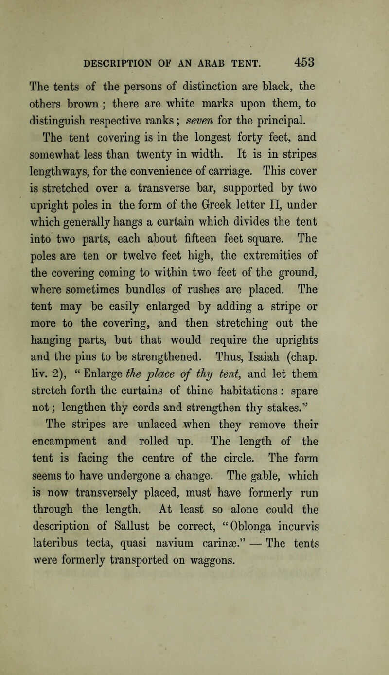 The tents of the persons of distinction are black, the others brown; there are white marks upon them, to distinguish respective ranks; seven for the principal. The tent covering is in the longest forty feet, and somewhat less than twenty in width. It is in stripes lengthways, for the convenience of carriage. This cover is stretched over a transverse bar, supported by two upright poles in the form of the Greek letter II, under which generally hangs a curtain which divides the tent into two parts, each about fifteen feet square. The poles are ten or twelve feet high, the extremities of the covering coming to within two feet of the ground, where sometimes bundles of rushes are placed. The tent may be easily enlarged by adding a stripe or more to the covering, and then stretching out the hanging parts, but that would require the uprights and the pins to be strengthened. Thus, Isaiah (chap, liv. 2), “ Enlarge the place of thy tent, and let them stretch forth the curtains of thine habitations : spare not; lengthen thy cords and strengthen thy stakes.” The stripes are unlaced when they remove their encampment and rolled up. The length of the tent is facing the centre of the circle. The form seems to have undergone a change. The gable, which is now transversely placed, must have formerly run through the length. At least so alone could the description of Sallust be correct, “Oblonga incurvis lateribus tecta, quasi navium carinas.” — The tents were formerly transported on waggons.