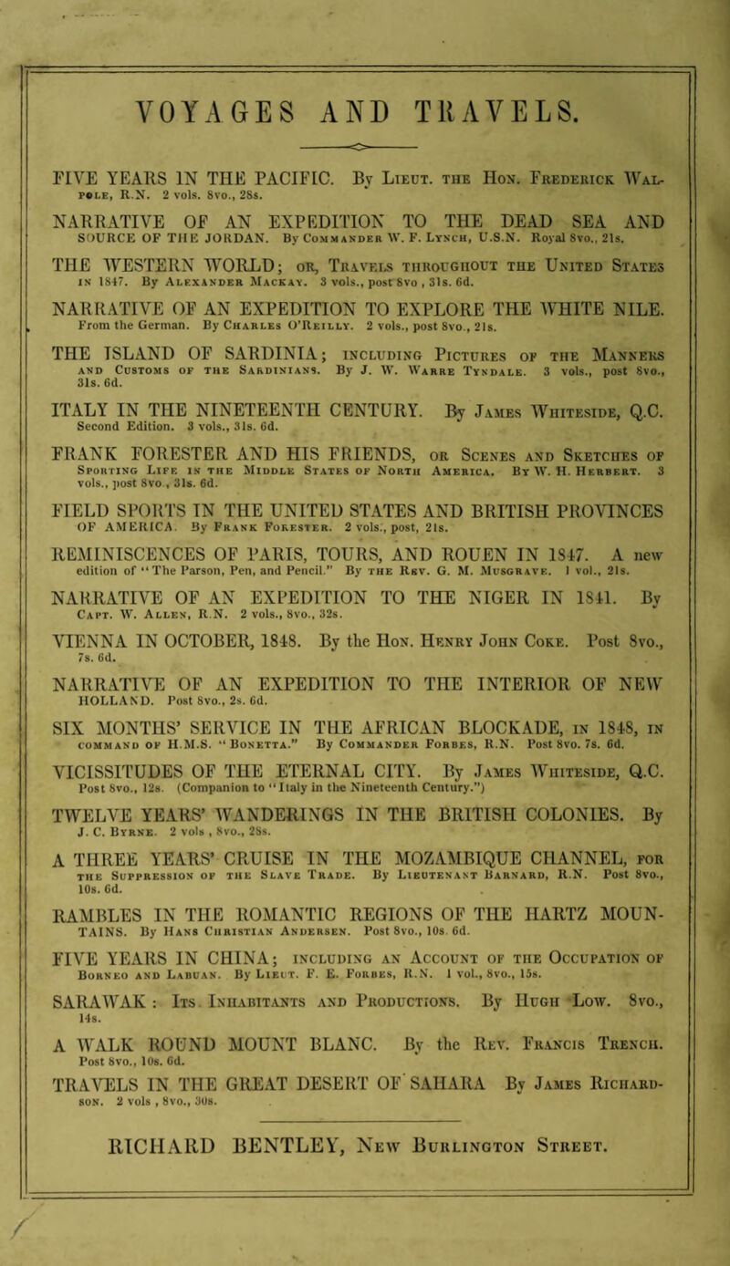 FIVE YEARS IN THE PACIFIC. By Lieut, the Hon. Frederick Wal¬ pole, R.N. 2 vols. 8vo., 28s. NARRATIVE OF AN EXPEDITION TO THE DEAD SEA AND SOURCE OF THE JORDAN. By Commander W. F. Lynch, U.S.N. Royal 8vo„ 21s. THE WESTERN WORLD; or. Travels throughout the United States in 184. By Alexander Mackay. 3 vols., post 8vo , 31s. 6d. NARRATIVE OF AN EXPEDITION TO EXPLORE THE WHITE NILE. From the German. By Charles O'Reilly. 2 vols., post 8vo., 21s. THE ISLAND OF SARDINIA; including Pictures of the Manners and Customs of the Sardinians. By J. W. Warre Tyxdale. 3 vols., post 8vo., 31s. Gd. ITALY IN THE NINETEENTH CENTURY. By James Whiteside, Q.C. Second Edition. 3 vols., 31s. 6d. FRANK FORESTER AND HIS FRIENDS, or Scenes and Sketches of Sporting Life is the Middle States of North America. By \V. H. Herbert. 3 vols.. post 8vo , 31s. 6d. FIELD SPORTS IN THE UNITED STATES AND BRITISH PROVINCES OF AMERICA. By Frank Forester. 2 vols., post, 21s. REMINISCENCES OF PARIS, TOURS, AND ROUEN IN 1S47. A new edition of “The Parson, Pen, and Pencil.’' By the Rkv. G. M. Musgrave. 1 vol., 21s. NARRATIVE OF AN EXPEDITION TO THE NIGER IN 1841. By Capt. W. Allen, R.N. 2 vols., 8vo., 32s. VIENNA IN OCTOBER, 1848. By the Hon. Henry John Coke. Post Svo., 7s. Gd. NARRATIVE OF AN EXPEDITION TO THE INTERIOR OF NEW HOLLAND. Post 8vo., 2s. 6d. SIX MONTHS’ SERVICE IN THE AFRICAN BLOCKADE, in 1848, in command of H.M.S. •* Bonetta.” By Commander Forbes, R.N. Post Svo. 7s. Gd. VICISSITUDES OF THE ETERNAL CITY. By James Whiteside, Q.C. Post Svo., 12s. (Companion to “Italy in the Nineteenth Century.”) TWELVE YEARS’ WANDERINGS IN THE BRITISH COLONIES. By J. C. Byrne. 2 vols , 8vo., 2Ss. A THREE YEARS’ CRUISE IN THE MOZAMBIQUE CHANNEL, for the Suppression of the Slave Trade. By Lieutenant Barnard, R.N. Post 8vo., 10s. Gd. RAMBLES IN THE ROMANTIC REGIONS OF THE HARTZ MOUN¬ TAINS. By Hans Christian Andersen. Post 8vo., 10s 6d. FIVE YEARS IN CHINA; including an Account of tiif. Occupation of Borneo and Laduan. By Lieut. F. E. Forbes, R.N. 1 voL, 8vo., 13s. SARAWAK: Its Inhabitants and Productions. By Hugh Low. 8vo., Ms. A WALK ROUND MOUNT BLANC. By the Rev. Francis Trench. Post Svo., 10s. Gd. TRAVELS IN THE GREAT DESERT OF SAHARA By James Richard- son. 2 vols , Svo., 30s.