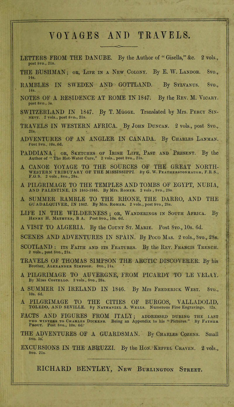 LETTERS FROM THE DANUBE. By the Author of “ Gisella,” &c. 2 vols., post Svo., 21s. THE BUSHMAN; or, Life in a New Colony. By E. W. Landor. Svo., 14s. RAMBLES IN SWEDEN AND GOTTLAND. By Sylvanus. 8vo, 14s. NOTES OF A RESIDENCE AT ROME IN 1847. By the Rev. M. Yicary. post 8vo., 5s. SWITZERLAND IN 1847. By T. MiiGGE. Translated by Mrs. Percy Sin- sett. 2 yols., post 8vo., 21s. TRAVELS IN WESTERN AFRICA. By John Duncan. 2 vols., post Svo., 21s. ADVENTURES OF AN ANGLER IN CANADA. By Charles Lanman. Fost Svo., 10s. 6d. PADDIANA ; or, Sketches of Irish Life, Past and Present. By the Author of “ The Hot-Water Cure,” 2 vols., post Svo., 21s. A CANOE YOYAGE TO THE SOURCES OF THE GREAT NORTH- WESTERN TRIBUTARY OF THE MISSISSIPPI. By G. W. Featherstonhaugh, F.R.S., F.G.S. 2 vols., 8vo., 28s. A PILGRIMAGE TO THE TEMPLES AND TOMBS OF EGYPT, NUBIA, AND PALESTINE, IN 1845-1846. By Mrs. Romer. 2 vols , 8vo., 2Ss. A SUMMER RAMBLE TO THE RHONE, THE DARRO, AND THE GUADALQUIVER, IN 1842. By Mrs. Romer. 2 vols., post 8vo., 2Ss. LIFE IN THE WILDERNESS ; or, Wanderings in South Africa. By Henry H. Methuen, B A. Post 8vo., 10s. 6(1. A VISIT TO ALGERIA. By the Count St. Marie. Post 8vo., 10s. 6d. SCENES AND ADVENTURES IN SPAIN. By Poco Mas. 2 vols., Svo., 28s. SCOTLAND : its Faith and its Features. By the Rev. Francis Trench. 2 vols., post Svo., 21s. TRAVELS OF THOMAS SIMPSON THE ARCTIC DISCOVERER. By his Brother, Alexander Simpson. 8vo., 11s. A PILGRIMAGE TO AUVERGNE, FROM PICARDY TO LE VELAY. By Miss Costello. 2 vols., 8vo., 28s. A SUMMER IN IRELAND IN 1846. By Mrs Frederick West. 8vo., 10s. 6d. A PILGRIMAGE TO THE CITIES OF BURGOS, VALLADOLID, TOLEDO, AND SEVILLE. By Nathaniel A. Wells. Numerous Fine Engravings. 12s. EACTS AND FIGURES FROM ITALY; addressed during the last two winters to Charles Dickens. Being an Appendix to his “Pictures. By Father Prout. Fost 8vo„ 10s. 6d- THE ADVENTURES OF A GUARDSMAN. By Charles Cozens. Small 8vo. 5s‘. EXCURSIONS IN THE ABRUZZI. By the Hon. Keppel Craven. 2 vols., 8vo. 21s.