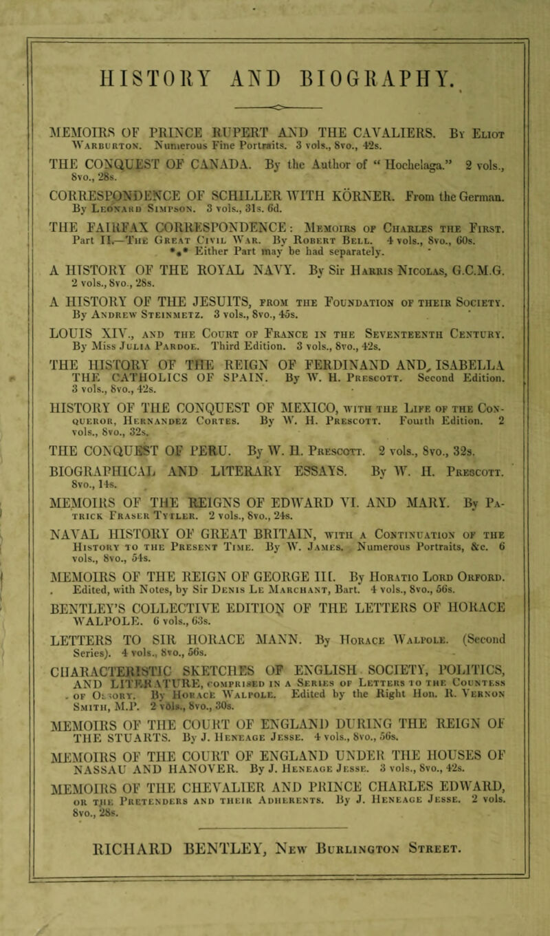 HISTORY AjNtH BIOGRAPHY. « MEMOIRS OF PRINCE RUPERT AND THE CAVALIERS. By Eliot Warburtox. Numerous Fine Portraits. 3 vols., 8vo., 42s. THE CONQUEST OF CANADA. By the Author of “ Hochelaga.” 2 vols., Svo., 28s. CORRESPONDENCE OF SCHILLER WITH KORNER. Front the German. By Leonard Simpson. 3 vols., 31s. Gd. THE FAIRFAX CORRESPONDENCE: Memoirs of Charles the First. Part II.—The Great Civil War. By Robert Bell. 4 vols., Svo., GOs. •** Either Part may be had separately. A HISTORY OF THE ROYAL NAVY. By Sir Harris Nicolas, G.C.M.G. 2 vols., Svo., 28s. A HISTORY OF THE JESUITS, from the Foundation of their Society. By Andrew Steinmetz. 3 vols., Svo., 45s. LOUIS XIV., and the Court of France in the Seventeenth Century. By Miss Julia Pardoe. Third Edition. 3 vols., Svo., 42s. THE HISTORY OF THE REIGN OF FERDINAND AND, ISABELLA THE CATHOLICS OF SPAIN. By W. H. Prescott. Second Edition. 3 vols., Svo., 42s. HISTORY OF THE CONQUEST OF MEXICO, with the Life of the Con¬ queror, Hernandez Cortes. By W. H. Prescott. Fourth Edition. 2 vols., Svo., 32s. THE CONQUEST OF PERU. By W. H. Prescott. 2 vols, Svo, 32s. BIOGRAPHICAL AND LITERARY ESSAYS. By IV. II. Prescott. Svo, 14s. MEMOIRS OF THE REIGNS OF EDWARD VI. AND MARY. By Pa¬ trick Fraser Tytler. 2 vols, Svo, 24s. NAVAL HISTORY OF GREAT BRITAIN, with a Continuation of the History to the Present Time. By W. James. Numerous Portraits, &c. G vols, Svo, 54s. MEMOIRS OF THE REIGN OF GEORGE III. By Horatio Lord Orford. . Edited, with Notes, by Sir Denis Le Marchant, Bart. 4 vols, 8vo, 5Gs. BENTLEY’S COLLECTIVE EDITION OF THE LETTERS OF HORACE WALPOLE. G vols, 63s. LETTERS TO Sill HORACE MANN. By Horace Walpole. (Second Series). 4 vols., Svo, 56s. CHARACTERISTIC SKETCHES OF ENGLISH SOCIETY, POLITICS, AND LITER ATURE, comprised in a Series of Letters to the Countess . of OtiORY. By Horace Walpole. Edited by the Right Hon. R. Vernon Smith, M.P. 2 vols, Svo, 30s. MEMOIRS OF THE COURT OF ENGLAND DURING THE REIGN OF THE STUARTS. By J. Heneage Jesse. 4 vols, Svo, 56s. MEMOIRS OF THE COURT OF ENGLAND UNDER THE HOUSES OF NASSAU AND HANOVER. By J. Heneage Jesse. 3 vols, Svo, 42s. MEMOIRS OF THE CHEVALIER AND PRINCE CHARLES EDWARD, or tjik Pretenders and their Adherents. By J. Heneace Jesse. 2 vols. Svo, 2Ss.