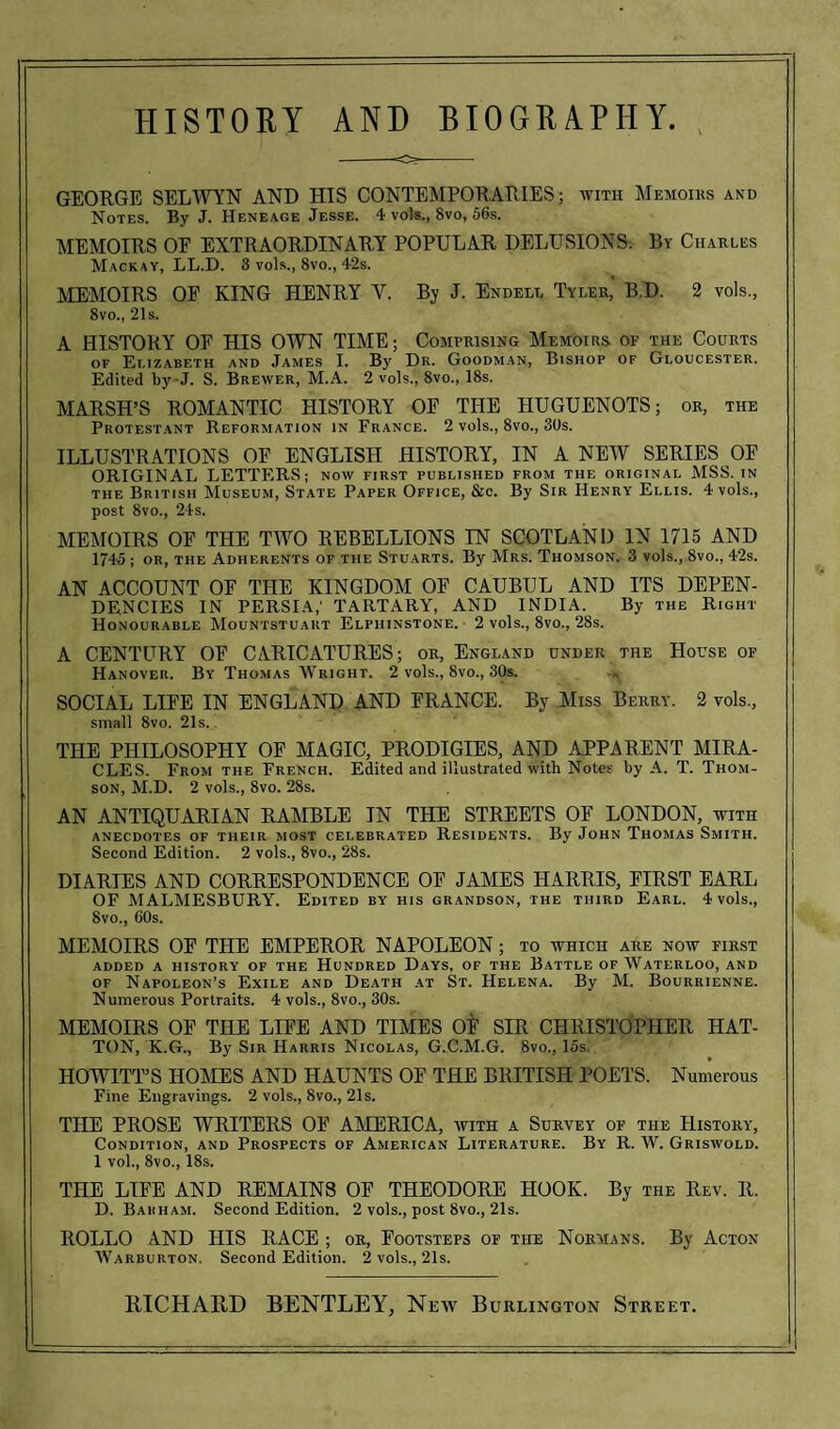 -o- GEORGE SELWYN AND HIS CONTEMPORARIES; with Memoirs and Notes. By J. Heneage Jesse. 4 vols., 8vo, 56s. MEMOIRS OE EXTRAORDINARY POPULAR DELUSIONS. By Charles Mackay, LL.D. 3 vols., 8vo., 42s. MEMOIRS OF KING HENRY Y. By J. Endell Tyler, B.D. 2 vols., 8vo., 21 s. A HISTORY OF HIS OWN TIME; Comprising Memoirs, of the Courts of Elizabeth and James I. By Dr. Goodman, Bishop of Gloucester. Edited by-J. S. Brewer, M.A. 2 vols., Svo., 18s. MARSH’S ROMANTIC HISTORY OF THE HUGUENOTS; or, the Protestant Reformation in France. 2 vols., 8vo., 30s. ILLUSTRATIONS OF ENGLISH HISTORY, IN A NEW SERIES OF ORIGINAL LETTERS; now first published from the original MSS. in the British Museum, State Paper Office, &c. By Sir Henry Ellis. 4 vols., post 8vo., 24s. MEMOIRS OF THE TWO REBELLIONS IN SCOTLAND IN 1715 AND 1745 ; or, the Adherents of the Stuarts. By Mrs. Thomson. 3 vols., 8vo., 42s. AN ACCOUNT OF THE KINGDOM OF CAUBUL AND ITS DEPEN¬ DENCIES IN PERSIA,' TARTARY, AND INDIA. By the Right Honourable Mountstuart Elphinstone. 2 vols., 8vo., 28s. A CENTURY OF CARICATURES; or, England under the House of Hanover. By Thomas Wright. 2 vols., 8vo., 30s. SOCIAL LIFE IN ENGLAND AND FRANCE. By Miss Berry. 2 vols., small 8vo. 21s. THE PHILOSOPHY OF MAGIC, PRODIGIES, AND APPARENT MIRA¬ CLES. From the French. Edited and illustrated with Notes by A. T. Thom¬ son, M.D. 2 vols., 8vo. 28s. AN ANTIQUARIAN RAMBLE IN THE STREETS OF LONDON, with anecdotes of their most celebrated Residents. By John Thomas Smith. Second Edition. 2 vols., 8vo., 28s. DIARIES AND CORRESPONDENCE OF JAMES HARRIS, FIRST EARL OF MALMESBURY. Edited by his grandson, the third Earl. 4 vols., 8vo., 60s. MEMOIRS OF THE EMPEROR NAPOLEON; to which are now first added a history of the Hundred Days, of the Battle of Waterloo, and of Napoleon’s Exile and Death at St. Helena. By M. Bourrienne. Numerous Portraits. 4 vols., 8vo., 30s. MEMOIRS OF THE LIFE AND TIMES OF SIR CHRISTOPHER HAT¬ TON, K.G., By Sir Harris Nicolas, G.C.M.G. 8vo., 15s. HOWITT’S HOMES AND HAUNTS OF THE BRITISH POETS. Numerous Fine Engravings. 2 vols., 8vo., 21s. THE PROSE WRITERS OF AMERICA, with a Survey of the History, Condition, and Prospects of American Literature. By R. W. Griswold. 1 vol., 8vo., 18s. THE LIFE AND REMAINS OF THEODORE HOOK. By the Rev. R. D. Barham. Second Edition. 2 vols., post 8vo., 21s. ROLLO AND HIS RACE ; or, Footsteps of the Normans. By Acton Warburton. Second Edition. 2 vols., 21s.