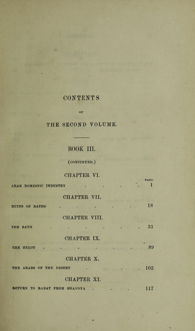 CONTENTS OF THE SECOND VOLUME. BOOK III. (continued.) CHAPTER VI. PAGE ARAB DOMESTIC INDUSTRY . . . '.1 CHAPTER VII. RUINS OF BATHS . . . . . 18 CHAPTER VIII. THE BATH . . . . . .33 CHAPTER IX. THE HELOT ...... 89 CHAPTER X. THE ARABS OF THE DESERT . . . .102 CHAPTER XI. RETURN TO RABAT FROM SHAVOYA . . . 117 *