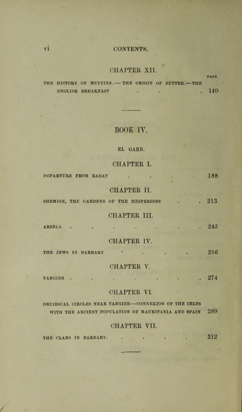 CHAPTER XII. PACK THE HISTORY OF MUFFINS. THE ORIGIN OF BUTTER. — THE ENGLISH BREAKFAST . . . 140 BOOK IV. EL GARB. CHAPTER I. DEPARTURE FROM RABAT . . . .188 CHAPTER II. SHEMISH, THE GARDENS OF THE HESPERIDES . . 213 CHAPTER III. ARZELA ....... 245 CHAPTER IV. THE JEWS IN BARBARY * 21>6 CHAPTER V. TANGIER . . . . . . .274 CHAPTER VI. DRUIDIC A L CIRCLES NEAR TANGIER-CONNEXION OF THE CELTS WITH THE ANCIENT POPULATION OF MAURITANIA AND SPAIN 289 CHAPTER VII. THE CLANS IN BARBARY. . . . . 312