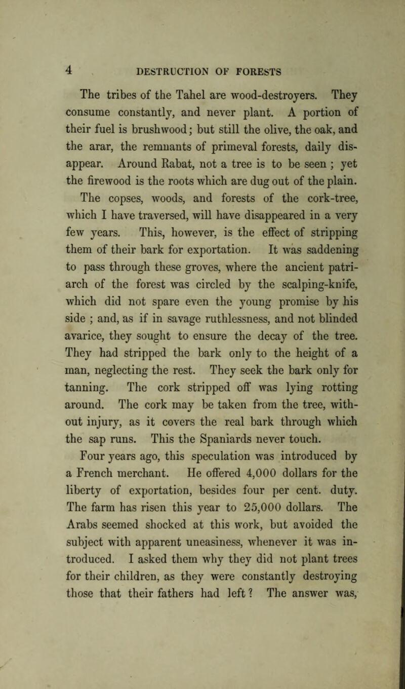 The tribes of the Tahel are wood-destroyers. They consume constantly, and never plant. A portion of their fuel is brushwood; but still the olive, the oak, and the arar, the remnants of primeval forests, daily dis¬ appear. Around Rabat, not a tree is to be seen ; yet the firewood is the roots which are dug out of the plain. The copses, woods, and forests of the cork-tree, which I have traversed, will have disappeared in a very few years. This, however, is the effect of stripping them of their bark for exportation. It was saddening to pass through these groves, where the ancient patri¬ arch of the forest was circled by the scalping-knife, which did not spare even the young promise by his side ; and, as if in savage ruthlessness, and not blinded avarice, they sought to ensure the decay of the tree. They had stripped the bark only to the height of a man, neglecting the rest. They seek the bark only for tanning. The cork stripped off was lying rotting around. The cork may be taken from the tree, with¬ out injury, as it covers the real bark through which the sap runs. This the Spaniards never touch. Four years ago, this speculation was introduced by a French merchant. He offered 4,000 dollars for the liberty of exportation, besides four per cent. duty. The farm has risen this year to 25,000 dollars. The Arabs seemed shocked at this work, but avoided the subject with apparent uneasiness, whenever it was in¬ troduced. I asked them why they did not plant trees for their children, as they were constantly destroying those that their fathers had left ? The answer was,