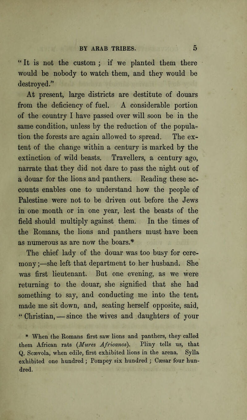 “ It is not the custom ; if we planted them there would be nobody to watch them, and they would be destroyed.” At present, large districts are destitute of douars from the deficiency of fuel. A considerable portion of the country I have passed over will soon be in the same condition, unless by the reduction of the popula¬ tion the forests are again allowed to spread. The ex¬ tent of the change within a century is marked by the extinction of wild beasts. Travellers, a century ago, narrate that they did not dare to pass the night out of a douar for the lions and panthers. Reading these ac¬ counts enables one to understand how the people of Palestine were not to be driven out before the Jews in one month or in one year, lest the beasts of the field should multiply against them. In the times of the Romans, the lions and panthers must have been as numerous as are now the boars.* The chief lady of the douar was too busy for cere¬ mony ;—she left that department to her husband. She was first lieutenant. But one evening, as we were returning to the douar, she signified that she had something to say, and conducting me into the tent, made me sit down, and, seating herself opposite, said, “ Christian, — since the wives and daughters of your * When the Romans first saw lions and panthers, they called them African rats {Mures Africanos). Pliny tells us, that Q. Scsevola, when edile, first exhibited lions in the arena. Sylla exhibited one hundred ; Pompey six hundred ; Caesar four hun¬ dred.