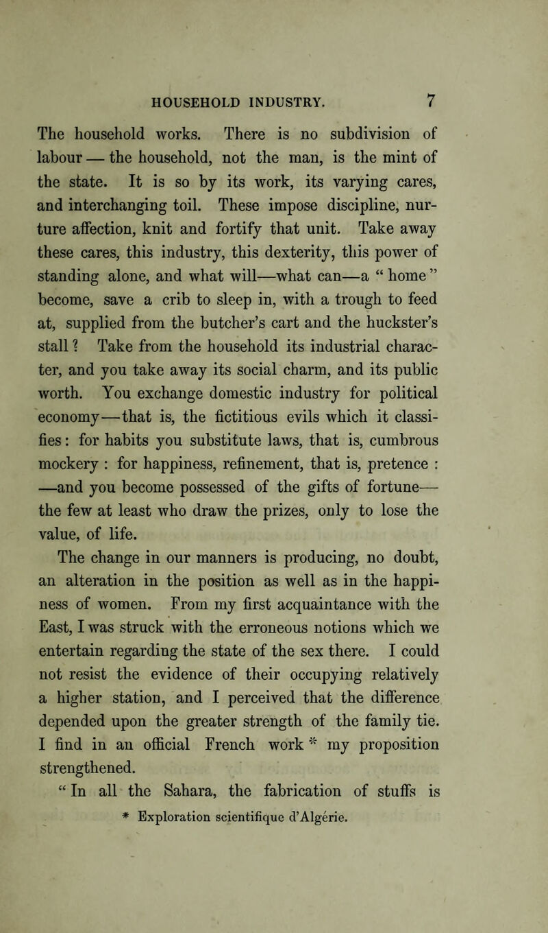 The household works. There is no subdivision of labour — the household, not the man, is the mint of the state. It is so by its work, its varying cares, and interchanging toil. These impose discipline, nur¬ ture affection, knit and fortify that unit. Take away these cares, this industry, this dexterity, this power of standing alone, and what will—what can—a “ home ” become, save a crib to sleep in, with a trough to feed at, supplied from the butcher’s cart and the huckster’s stall \ Take from the household its industrial charac¬ ter, and you take away its social charm, and its public worth. You exchange domestic industry for political economy—that is, the fictitious evils which it classi¬ fies : for habits you substitute laws, that is, cumbrous mockery : for happiness, refinement, that is, pretence : —and you become possessed of the gifts of fortune— the few at least who draw the prizes, only to lose the value, of life. The change in our manners is producing, no doubt, an alteration in the position as well as in the happi¬ ness of women. From my first acquaintance with the East, I was struck with the erroneous notions which we entertain regarding the state of the sex there. I could not resist the evidence of their occupying relatively a higher station, and I perceived that the difference depended upon the greater strength of the family tie. I find in an official French work * my proposition strengthened. “ In all the Sahara, the fabrication of stuffs is * Exploration scientifique d’Algerie.