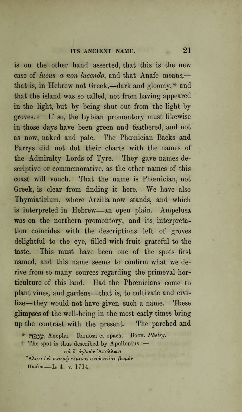 is on the other hand asserted, that this is the new case of lucus a non lucendo, and that Anafe means,— that is, in Hebrew not Greek,—dark and gloomy, * and that the island was so called, not from having appeared in the light, but by being shut out from the light by groves, f If so, the Lybian promontory must likewise in those days have been green and feathered, and not as now, naked and pale. The Phoenician Backs and Parrys did not dot their charts with the names of the Admiralty Lords of Tyre. They gave names de¬ scriptive or commemorative, as the other names of this coast will vouch. That the name is Phoenician, not Greek, is clear from finding it here. We have also Thymiatirium, where Arzilla now stands, and which is interpreted in Hebrew—an open plain. Ampelusa was on the northern promontory, and its interpreta¬ tion coincides with the descriptions left of groves delightful to the eye, filled with fruit grateful to the taste. This must have been one of the spots first named, and this name seems to confirm what we de¬ rive from so many sources regarding the primeval hor¬ ticulture of this land. Had the Phoenicians come to plant vines, and gardens—that is, to cultivate and civi¬ lize— they would not have given such a name. These glimpses of the well-being in the most early times bring up the contrast with the present. The parched and * Anepha. Ramosa et opaca.—Boch. Plieleg. t The spot is thus described by Apollonius :— toj 8’ aykaov ’AnoWoovi AAcrei ein aiaeptp repevos (TKioevra re fttopov Tloieov-L. 4. V. 1714.