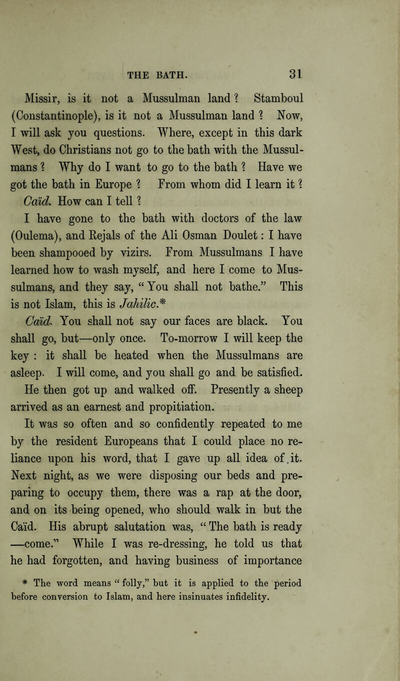 Missir, is it not a Mussulman land \ Stamboul (Constantinople), is it not a Mussulman land \ Now, I will ask you questions. Where, except in this dark West, do Christians not go to the bath with the Mussul¬ mans % Why do I want to go to the bath ? Have we got the bath in Europe % From whom did I learn it \ Caid. How can I tell ? I have gone to the bath with doctors of the law (Oulema), and Rejals of the Ali Osman Doulet: I have been shampooed by vizirs. From Mussulmans I have learned how to wash myself, and here I come to Mus¬ sulmans, and they say, “You shall not bathe.” This is not Islam, this is Jahilic .* Caid. You shall not say our faces are black. You shall go, but—only once. To-morrow I will keep the key : it shall be heated when the Mussulmans are asleep. I will come, and you shall go and be satisfied. He then got up and walked off. Presently a sheep arrived as an earnest and propitiation. It was so often and so confidently repeated to me by the resident Europeans that I could place no re¬ liance upon his word, that I gave up all idea of it. Next night, as we were disposing our beds and pre¬ paring to occupy them, there was a rap at the door, and on its being opened, who should walk in but the Caid. His abrupt salutation was, “ The bath is ready —come.” While I was re-dressing, he told us that he had forgotten, and having business of importance * The word means “ folly,” but it is applied to the period before conversion to Islam, and here insinuates infidelity.