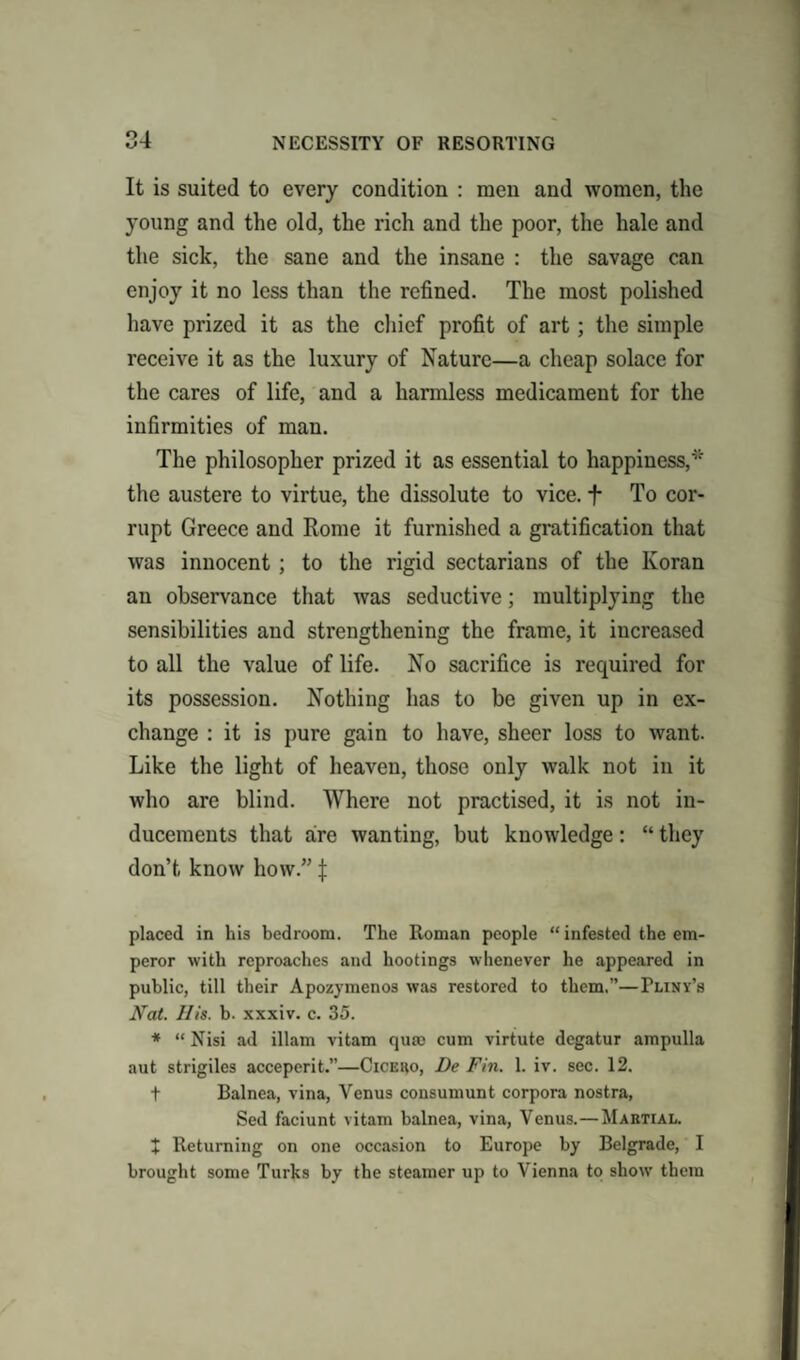 NECESSITY OF RESORTING u-t It is suited to every condition : men and women, the young and the old, the rich and the poor, the hale and the sick, the sane and the insane : the savage can enjoy it no less than the refined. The most polished have prized it as the chief profit of art; the simple receive it as the luxury of Nature—a cheap solace for the cares of life, and a harmless medicament for the infirmities of man. The philosopher prized it as essential to happiness,* the austere to virtue, the dissolute to vice. + To cor¬ rupt Greece and Rome it furnished a gratification that was innocent ; to the rigid sectarians of the Koran an observance that was seductive; multiplying the sensibilities and strengthening the frame, it increased to all the value of life. No sacrifice is required for its possession. Nothing has to be given up in ex¬ change : it is pure gain to have, sheer loss to want. Like the light of heaven, those only walk not in it who are blind. Where not practised, it is not in¬ ducements that are wanting, but knowledge: “ they don’t know how.” f placed in his bedroom. The Roman people “ infested the em¬ peror with reproaches and bootings whenever he appeared in public, till their Apozymenos was restored to them,”—Pliny’s Nat. His. b. xxxiv. c. 35. * “ Nisi ad illam vitam qum cum virtute degatur ampulla aut strigiles acceperit.”—Cicero, De Fin. 1. iv. sec. 12. t Balnea, vina, Venus consumunt corpora nostra, Sed faciunt vitam balnea, vina, Venus.—Martial. X Returning on one occasion to Europe by Belgrade, I brought some Turks by the steamer up to Vienna to show them