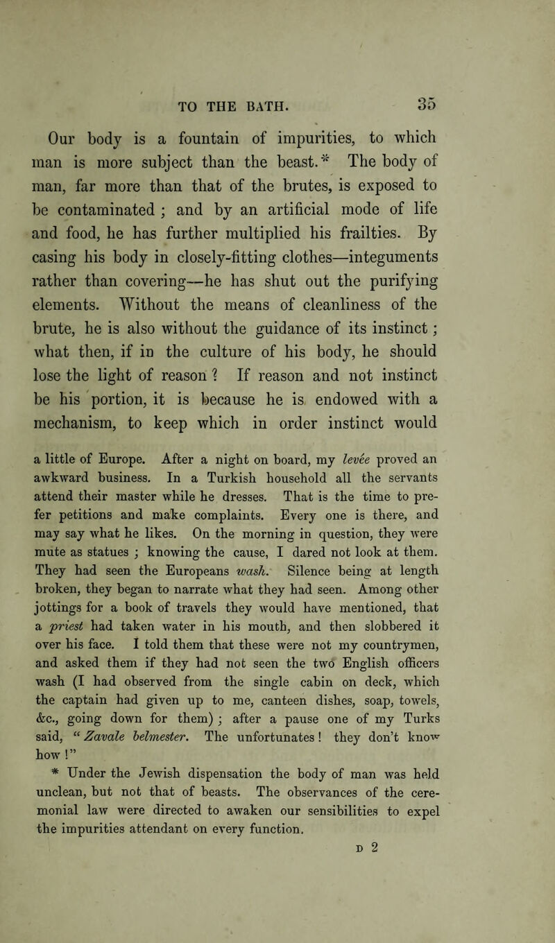 Our body is a fountain of impurities, to which man is more subject than the beast. * The body of man, far more than that of the brutes, is exposed to be contaminated ; and by an artificial mode of life and food, he has further multiplied his frailties. By casing his body in closely-fitting clothes—integuments rather than covering—he has shut out the purifying elements. Without the means of cleanliness of the brute, he is also without the guidance of its instinct; what then, if in the culture of his body, he should lose the light of reason ? If reason and not instinct be his portion, it is because he is, endowed with a mechanism, to keep which in order instinct would a little of Europe. After a night on board, my levee proved an awkward business. In a Turkish household all the servants attend their master while he dresses. That is the time to pre¬ fer petitions and make complaints. Every one is there, and may say what he likes. On the morning in question, they were mute as statues ; knowing the cause, I dared not look at them. They had seen the Europeans wash. Silence being at length broken, they began to narrate what they had seen. Among other jottings for a book of travels they would have mentioned, that a priest had taken water in his mouth, and then slobbered it over his face. I told them that these were not my countrymen, and asked them if they had not seen the two English officers wash (I had observed from the single cabin on deck, which the captain had given up to me, canteen dishes, soap, towels, &c., going down for them) ; after a pause one of my Turks said, “ Zavale belmester. The unfortunates! they don’t know how !” * Under the Jewish dispensation the body of man was held unclean, but not that of beasts. The observances of the cere¬ monial law were directed to awaken our sensibilities to expel the impurities attendant on every function. d 2