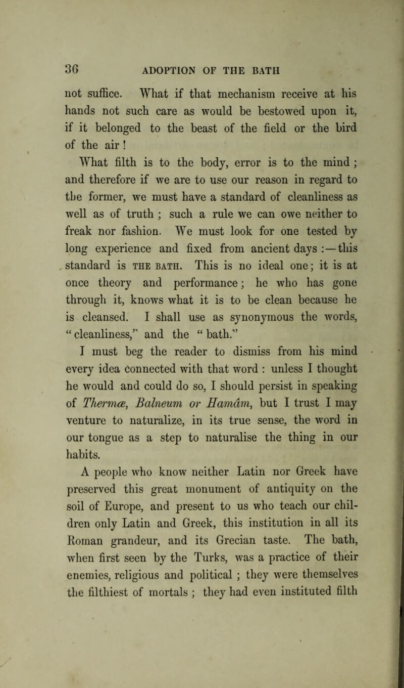 3G ADOPTION OF THE BATH not suffice. What if that mechanism receive at his hands not such care as would be bestowed upon it, if it belonged to the beast of the field or the bird of the air! What filth is to the body, error is to the mind ; and therefore if we are to use our reason in regard to the former, we must have a standard of cleanliness as well as of truth ; such a rule we can owe neither to freak nor fashion. We must look for one tested by long experience and fixed from ancient days :—this standard is the bath. This is no ideal one; it is at once theory and performance; he who has gone through it, knows what it is to be clean because he is cleansed. I shall use as synonymous the words, “ cleanliness,” and the “ bath.” I must beg the reader to dismiss from his mind every idea connected with that word : unless I thought he would and could do so, I should persist in speaking of Thermos, Balneum or Hamdm, but I trust I may venture to naturalize, in its true sense, the word in our tongue as a step to naturalise the thing in our habits. A people who know neither Latin nor Greek have preserved this great monument of antiquity on the soil of Europe, and present to us who teach our chil¬ dren only Latin and Greek, this institution in all its Roman grandeur, and its Grecian taste. The bath, when first seen by the Turks, was a practice of their enemies, religious and political ; they were themselves the filthiest of mortals ; they had even instituted filth
