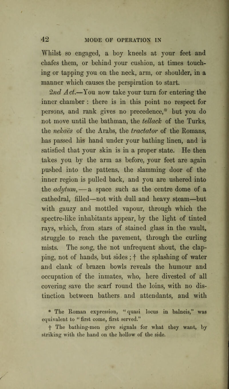 Whilst so engaged, a boy kneels at your feet and chafes them, or behind your cushion, at times touch¬ ing or tapping you on the neck, arm, or shoulder, in a manner which causes the perspiration to start. 2nd Act.—You now take your turn for entering the inner chamber : there is in this point no respect for persons, and rank gives no precedence,' but you do not move until the bathman, the tellack of the Turks, the neka'es of the Arabs, the tractator of the Romans, has passed his hand under your bathing linen, and is satisfied that your skin is in a proper state. He then takes you by the arm as before, your feet are again pushed into the pattens, the slamming door of the inner region is pulled back, and you are ushered into the adytum, — a space such as the centre dome of a cathedral, filled—not with dull and heavy steam—but with gauzy and mottled vapour, through which the spectre-like inhabitants appear, by the light of tinted rays, which, from stars of stained glass in the vault, struggle to reach the pavement, through the curling mists. The song, the not unfrequent shout, the clap¬ ping, not of hands, but sides; f the splashing of water and clank of brazen bowls reveals the humour and occupation of the inmates, who, here divested of all covering save the scarf round the loins, with no dis¬ tinction between bathers and attendants, and with * The Roman expression, “ quasi locus in balneis,” was equivalent to “ first come, first served.” f The bathing-men give signals for what they want, by striking with the hand on the hollow of the side.