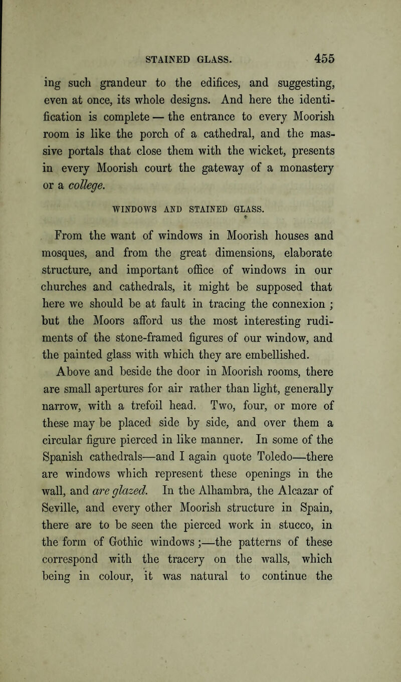 ing such grandeur to the edifices, and suggesting, even at once, its whole designs. And here the identi¬ fication is complete — the entrance to every Moorish room is like the porch of a cathedral, and the mas¬ sive portals that close them with the wicket, presents in every Moorish court the gateway of a monastery or a college. WINDOWS AND STAINED GIASS. «■ From the want of windows in Moorish houses and mosques, and from the great dimensions, elaborate structure, and important office of windows in our churches and cathedrals, it might be supposed that here we should be at fault in tracing the connexion ; but the Moors afford us the most interesting rudi¬ ments of the stone-framed figures of our window, and the painted glass with which they are embellished. Above and beside the door in Moorish rooms, there are small apertures for air rather than light, generally narrow, with a trefoil head. Two, four, or more of these may be placed side by side, and over them a circular figure pierced in like manner. In some of the Spanish cathedrals—and I again quote Toledo—there are windows which represent these openings in the wall, and are glazed. In the Alhambra, the Alcazar of Seville, and every other Moorish structure in Spain, there are to be seen the pierced work in stucco, in the form of Gothic windows ;—the patterns of these correspond with the tracery on the walls, which being in colour, it was natural to continue the
