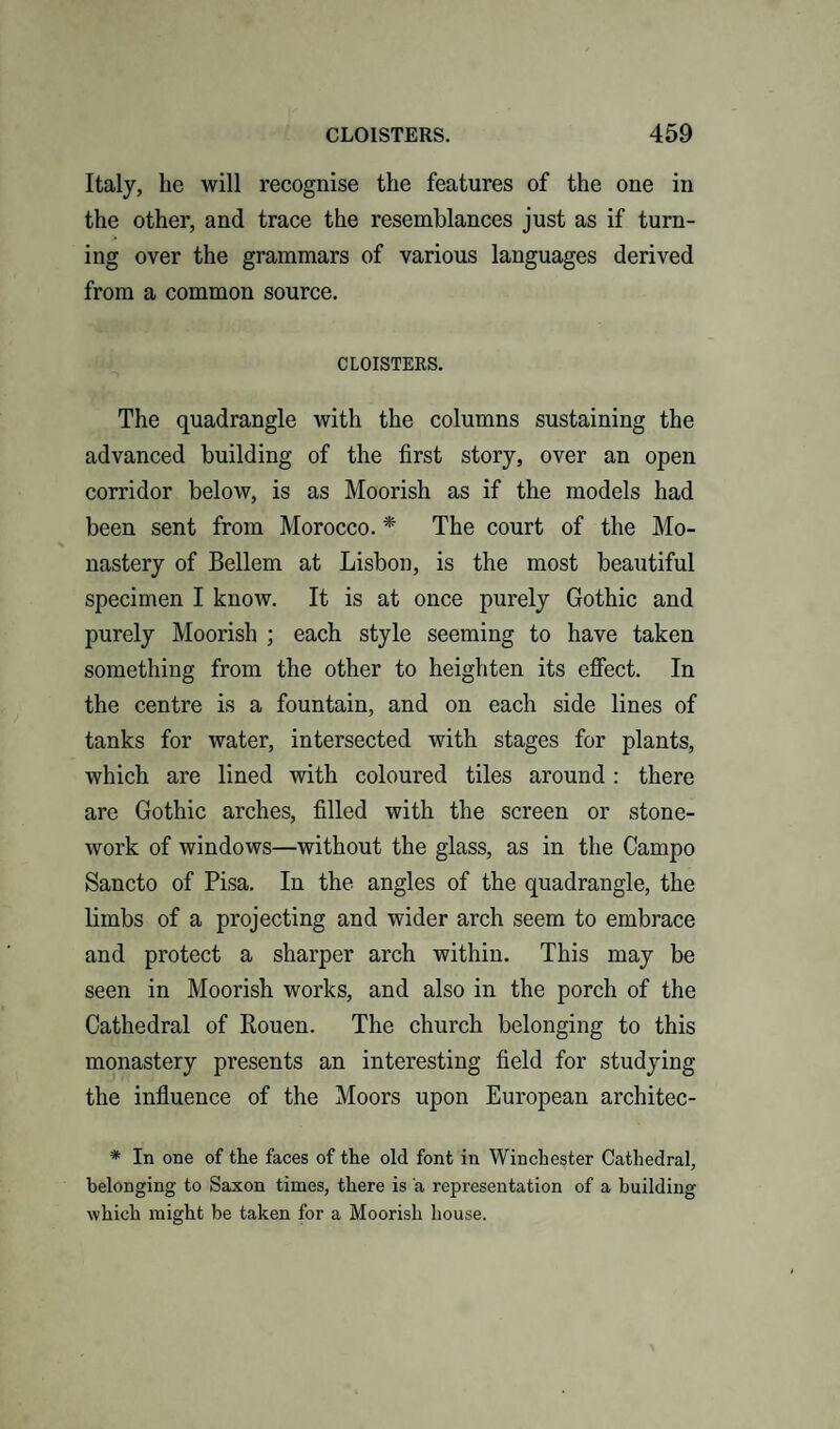 Italy, he will recognise the features of the one in the other, and trace the resemblances just as if turn¬ ing over the grammars of various languages derived from a common source. CLOISTERS. The quadrangle with the columns sustaining the advanced building of the first story, over an open corridor below, is as Moorish as if the models had been sent from Morocco. * The court of the Mo¬ nastery of Bellem at Lisbon, is the most beautiful specimen I know. It is at once purely Gothic and purely Moorish ; each style seeming to have taken something from the other to heighten its effect. In the centre is a fountain, and on each side lines of tanks for water, intersected with stages for plants, which are lined with coloured tiles around : there are Gothic arches, filled with the screen or stone¬ work of windows—without the glass, as in the Campo Sancto of Pisa. In the angles of the quadrangle, the limbs of a projecting and wider arch seem to embrace and protect a sharper arch within. This may be seen in Moorish works, and also in the porch of the Cathedral of Rouen. The church belonging to this monastery presents an interesting field for studying the influence of the Moors upon European architec- * In one of the faces of the old font in Winchester Cathedral, belonging to Saxon times, there is a representation of a building which might be taken for a Moorish house.