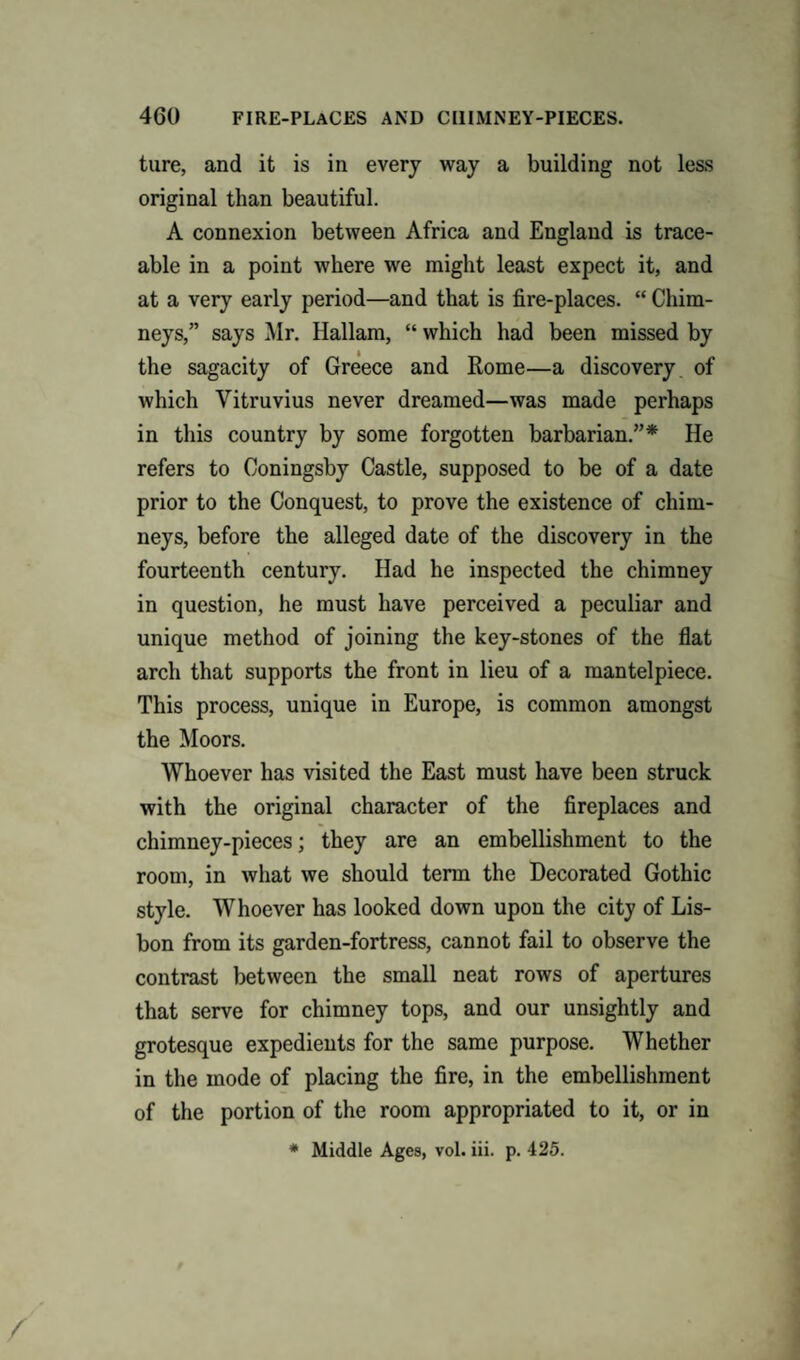 ture, and it is in every way a building not less original than beautiful. A connexion between Africa and England is trace¬ able in a point where we might least expect it, and at a very early period—and that is fire-places. “ Chim¬ neys,” says Mr. Hallam, “ which had been missed by the sagacity of Greece and Rome—a discovery of which Vitruvius never dreamed—was made perhaps in this country by some forgotten barbarian.”* He refers to Coningsby Castle, supposed to be of a date prior to the Conquest, to prove the existence of chim¬ neys, before the alleged date of the discovery in the fourteenth century. Had he inspected the chimney in question, he must have perceived a peculiar and unique method of joining the key-stones of the flat arch that supports the front in lieu of a mantelpiece. This process, unique in Europe, is common amongst the Moors. Whoever has visited the East must have been struck with the original character of the fireplaces and chimney-pieces; they are an embellishment to the room, in what we should term the Decorated Gothic style. Whoever has looked down upon the city of Lis¬ bon from its garden-fortress, cannot fail to observe the contrast between the small neat rows of apertures that serve for chimney tops, and our unsightly and grotesque expedients for the same purpose. Whether in the mode of placing the fire, in the embellishment of the portion of the room appropriated to it, or in * Middle Ages, vol. iii. p. 425.