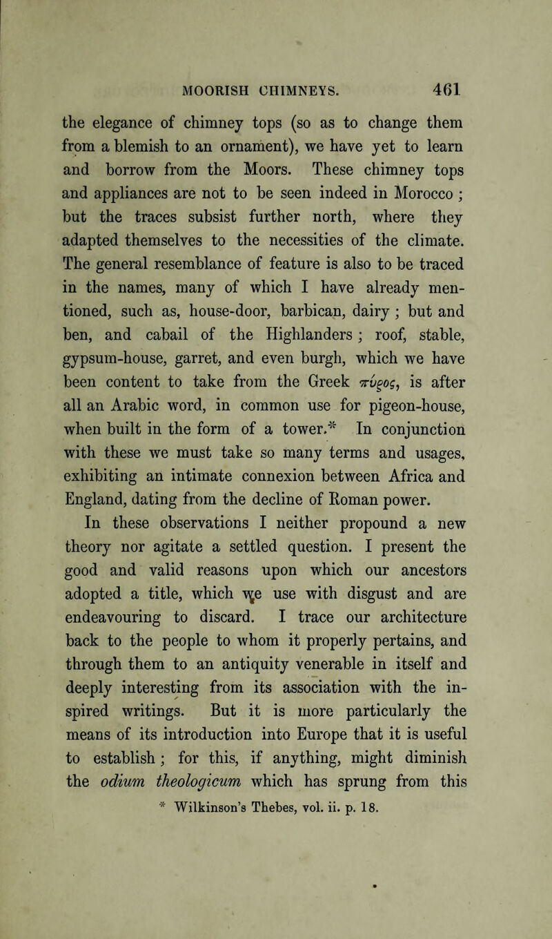 the elegance of chimney tops (so as to change them from a blemish to an ornament), we have yet to learn and borrow from the Moors. These chimney tops and appliances are not to be seen indeed in Morocco; but the traces subsist further north, where they adapted themselves to the necessities of the climate. The general resemblance of feature is also to be traced in the names, many of which I have already men¬ tioned, such as, house-door, barbican, dairy; but and ben, and cabail of the Highlanders; roof, stable, gypsum-house, garret, and even burgh, which we have been content to take from the Greek 7rvgog, is after all an Arabic word, in common use for pigeon-house, when built in the form of a tower.* In conjunction with these we must take so many terms and usages, exhibiting an intimate connexion between Africa and England, dating from the decline of Roman power. In these observations I neither propound a new theory nor agitate a settled question. I present the good and valid reasons upon which our ancestors adopted a title, which v^e use with disgust and are endeavouring to discard. I trace our architecture back to the people to whom it properly pertains, and through them to an antiquity venerable in itself and deeply interesting from its association with the in¬ spired writings. But it is more particularly the means of its introduction into Europe that it is useful to establish; for this, if anything, might diminish the odium theologicum which has sprung from this * Wilkinson’s Thebes, vol. ii. p. 18.