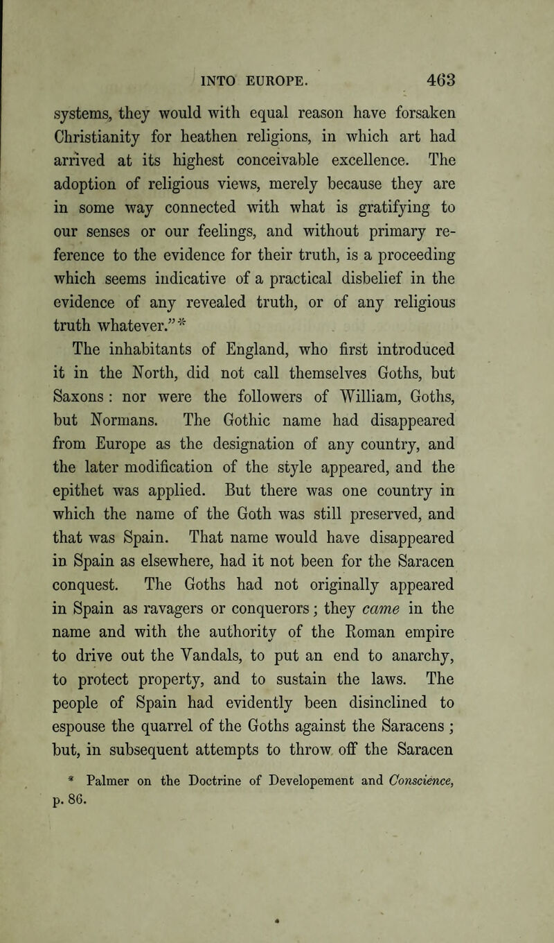 INTO EUROPE. 4(33 systems, they would with equal reason have forsaken Christianity for heathen religions, in which art had arrived at its highest conceivable excellence. The adoption of religious views, merely because they are in some way connected with what is gratifying to our senses or our feelings, and without primary re¬ ference to the evidence for their truth, is a proceeding which seems indicative of a practical disbelief in the evidence of any revealed truth, or of any religious truth whatever.”* The inhabitants of England, who first introduced it in the North, did not call themselves Goths, but Saxons : nor were the followers of William, Goths, but Normans. The Gothic name had disappeared from Europe as the designation of any country, and the later modification of the style appeared, and the epithet was applied. But there was one country in which the name of the Goth was still preserved, and that was Spain. That name would have disappeared in Spain as elsewhere, had it not been for the Saracen conquest. The Goths had not originally appeared in Spain as ravagers or conquerors; they came in the name and with the authority of the Roman empire to drive out the Vandals, to put an end to anarchy, to protect property, and to sustain the laws. The people of Spain had evidently been disinclined to espouse the quarrel of the Goths against the Saracens; but, in subsequent attempts to throw off the Saracen * Palmer on the Doctrine of Developement and Conscience,