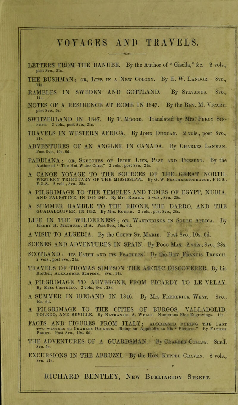 LETTERS FROM THE DANUBE. By the Author of “ Gisella,” &c. 2 vols, post 8vo, 21s. THE BUSHMAN; or, Life in a New Colony. By E. W. Landor. 8vo., Ms. RAMBLES IN SWEDEN AND GOTTLAND. By Sylvanus. Svo., Ms. NOTES OF A RESIDENCE AT ROME IN 1847. By the Rev. M. Vicary. post 8vo., 5s. SWITZERLAND IN 1847. By T. Mugge. Translated by Mrs. Percy Sin- nett. 2 vols., post 8vo., 21s. TRAVELS IN WESTERN AFRICA. By John Duncan. 2 vols., post Svo., 21s. ADVENTURES OF AN ANGLER IN CANADA. By Charles L.ynman. l'ost Svo., 10s. 6d. PADDIANA ; or, Sketches of Irish Life, Past and Present. By the Author of “ The Hot-Water Cure,” 2 vols., post Svo., 21s. A CANOE YOYAGE TO THE SOURCES OF THE GREAT NORTH- WESTERN TRIBUTARY OF THE MISSISSIPPI. By G. W. Featherstonhaugh, F.It.S., F.U.S. 2 vols , Svo., 28s. A PILGRIMAGE TO THE TEMPLES AND TOMBS OF EGYPT, NUBIA, AND PALESTINE, IN 1815-1846. By Mrs. Romer. 2 vols , 8vo., 28s. A SUMMER RAMBLE TO THE RHONE, THE DARRO, AND THE GUADALQUIVER., IN 1842. By Mrs. Romer. 2 vols., post Svo., 28s. LIFE IN THE WILDERNESS ; or. Wanderings in South Africa. By Henry H. Methuen, B A. Post Svo, 10s. 6d. A VISIT TO ALGERIA. By the Count St. Marie. Post 8vo., 10s. Gd. SCENES AND ADVENTURES IN SPAIN. By Poco Mas. 2 vols., Svo, 28s. SCOTLAND : its Faith and its Features. By the-Rev. Francis Trench. 2 vols., post Svo, 21s. TRAVELS OF THOMAS SIMPSON THE ARCTIC DISCOVERER. By his Brother, Alexander Simpson. 8vo, Us. A PILGRIMAGE TO AUVERGNE, FROM PICARDY TO LE VELAY. By Miss Costello. 2 vols, 8vo, 28s. A SUMMER IN IRELAND IN 1846. By Mrs Frederick West. Svo, 10s. 6d. A PILGRIMAGE TO THE CITIES OE BURGOS, VALLADOLID, TOLEDO, AND SEVILLE. By Nathaniel A. Wells. Numerous Fine Engravings. 12s. FACTS AND FIGURES FROM ITALY; addressed during the last two winters to Charles Dickens. Being an Appendix to his “Pictures.” By Father Prout. Post 8vo., 10s. (id. THE ADVENTURES OE A GUARDSMAN. By Charles Cozens. Small Svo. 5s. EXCUBSIONS IN THE ABRUZZI. By the Hon. Keppel Craven. 2 vols, Svo. 2Is. RICHARD BENTLEY, New Burlington Street.